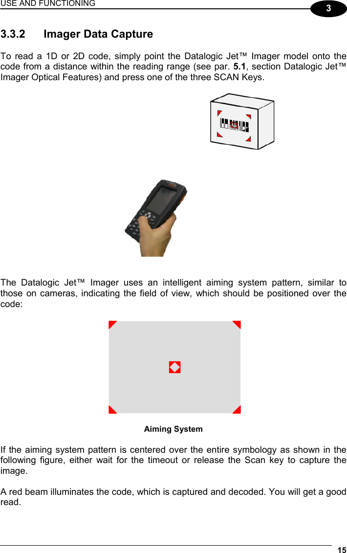 USE AND FUNCTIONING 15  3 3.3.2  Imager Data Capture  To read a 1D or 2D code, simply point the Datalogic Jet™ Imager model onto the code from a distance within the reading range (see par. 5.1, section Datalogic Jet™ Imager Optical Features) and press one of the three SCAN Keys.     The Datalogic Jet™ Imager uses an intelligent aiming system pattern, similar to those on cameras, indicating the field of view, which should be positioned over the code:   Aiming System  If the aiming system pattern is centered over the entire symbology as shown in the following figure, either wait for the timeout or release the Scan key to capture the image.  A red beam illuminates the code, which is captured and decoded. You will get a good read. 