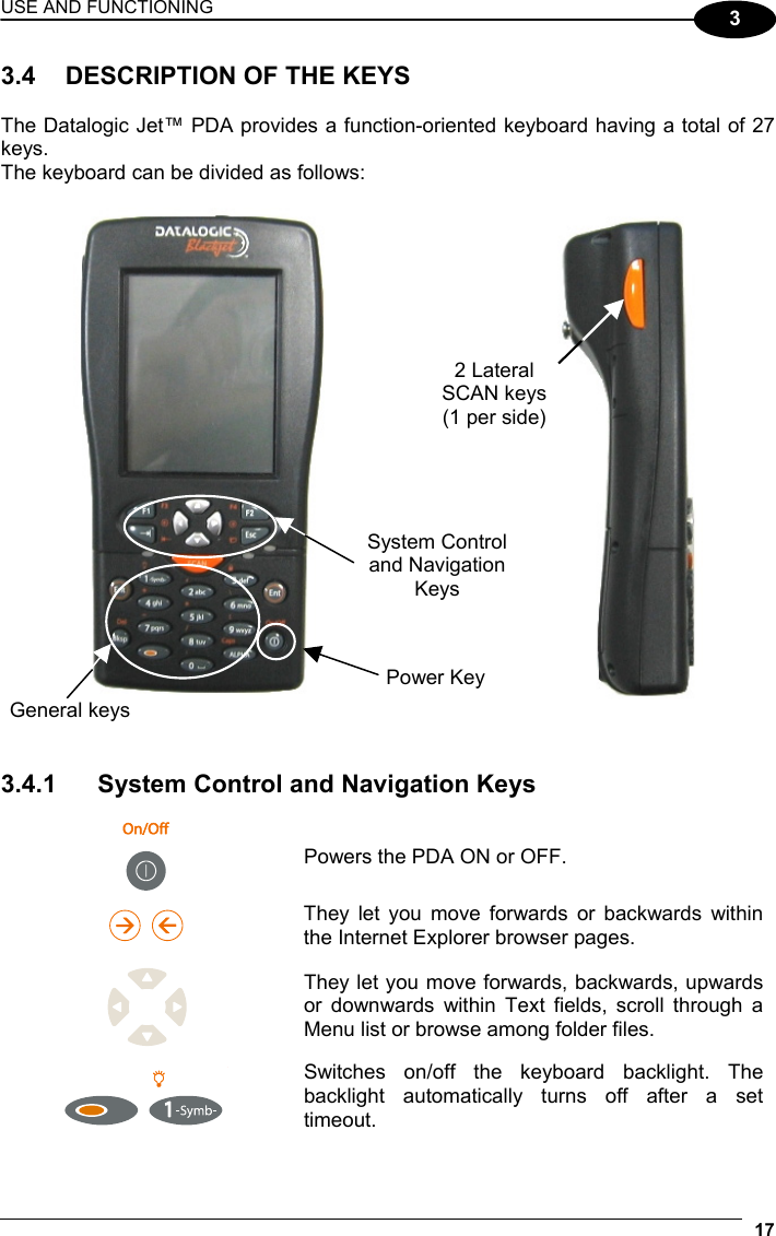 USE AND FUNCTIONING 17  3 3.4  DESCRIPTION OF THE KEYS  The Datalogic Jet™ PDA provides a function-oriented keyboard having a total of 27 keys. The keyboard can be divided as follows:           3.4.1  System Control and Navigation Keys   Powers the PDA ON or OFF.     They let you move forwards or backwards within the Internet Explorer browser pages.  They let you move forwards, backwards, upwards or downwards within Text fields, scroll through a Menu list or browse among folder files.     Switches on/off the keyboard backlight. The backlight automatically turns off after a set timeout.  General keys System Control and Navigation Keys 2 Lateral SCAN keys (1 per side) Power Key 