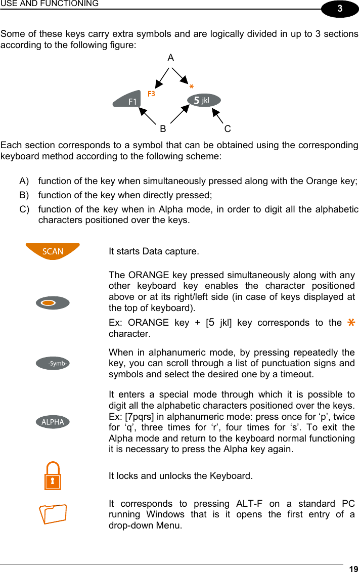 USE AND FUNCTIONING 19  3 Some of these keys carry extra symbols and are logically divided in up to 3 sections according to the following figure:          Each section corresponds to a symbol that can be obtained using the corresponding keyboard method according to the following scheme:  A)  function of the key when simultaneously pressed along with the Orange key; B)  function of the key when directly pressed; C)  function of the key when in Alpha mode, in order to digit all the alphabetic characters positioned over the keys.    It starts Data capture.  The ORANGE key pressed simultaneously along with any other keyboard key enables the character positioned above or at its right/left side (in case of keys displayed at the top of keyboard). Ex: ORANGE key + [5  jkl] key corresponds to the   character.  When in alphanumeric mode, by pressing repeatedly the key, you can scroll through a list of punctuation signs and symbols and select the desired one by a timeout.   It enters a special mode through which it is possible to digit all the alphabetic characters positioned over the keys. Ex: [7pqrs] in alphanumeric mode: press once for ‘p’, twice for ‘q’, three times for ‘r’, four times for ‘s’. To exit the Alpha mode and return to the keyboard normal functioning it is necessary to press the Alpha key again.  It locks and unlocks the Keyboard.  It corresponds to pressing ALT-F on a standard PC running Windows that is it opens the first entry of a drop-down Menu. ACB