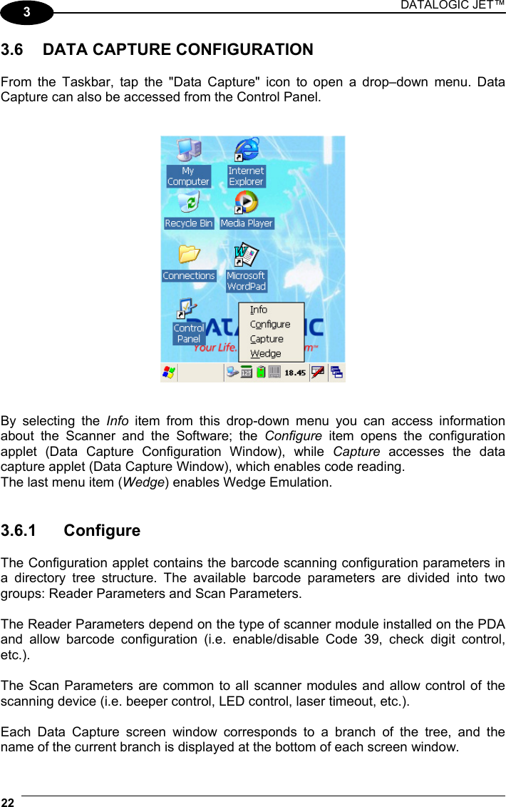 DATALOGIC JET™ 22   3 3.6  DATA CAPTURE CONFIGURATION  From the Taskbar, tap the &quot;Data Capture&quot; icon to open a drop–down menu. Data Capture can also be accessed from the Control Panel.      By selecting the Info  item from this drop-down menu you can access information about the Scanner and the Software; the Configure item opens the configuration applet (Data Capture Configuration Window), while Capture accesses the data capture applet (Data Capture Window), which enables code reading. The last menu item (Wedge) enables Wedge Emulation.   3.6.1 Configure  The Configuration applet contains the barcode scanning configuration parameters in a directory tree structure. The available barcode parameters are divided into two groups: Reader Parameters and Scan Parameters.  The Reader Parameters depend on the type of scanner module installed on the PDA and allow barcode configuration (i.e. enable/disable Code 39, check digit control, etc.).  The Scan Parameters are common to all scanner modules and allow control of the scanning device (i.e. beeper control, LED control, laser timeout, etc.).  Each Data Capture screen window corresponds to a branch of the tree, and the name of the current branch is displayed at the bottom of each screen window. 