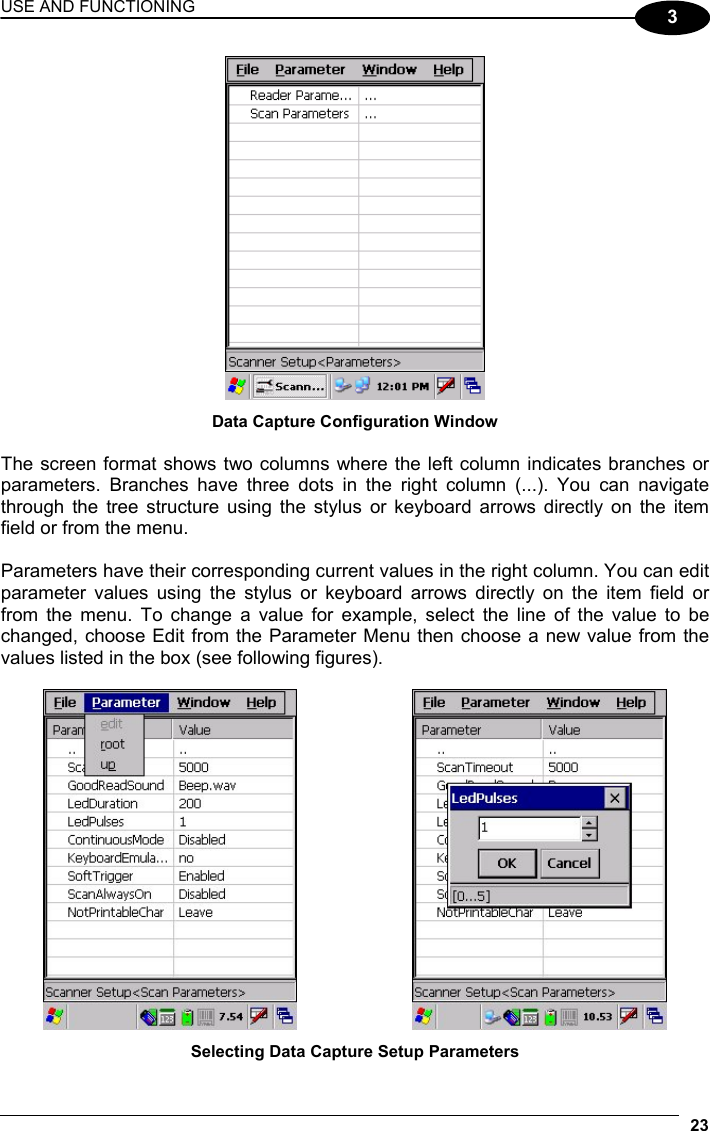 USE AND FUNCTIONING 23  3  Data Capture Configuration Window  The screen format shows two columns where the left column indicates branches or parameters. Branches have three dots in the right column (...). You can navigate through the tree structure using the stylus or keyboard arrows directly on the item field or from the menu.  Parameters have their corresponding current values in the right column. You can edit parameter values using the stylus or keyboard arrows directly on the item field or from the menu. To change a value for example, select the line of the value to be changed, choose Edit from the Parameter Menu then choose a new value from the values listed in the box (see following figures).      Selecting Data Capture Setup Parameters 