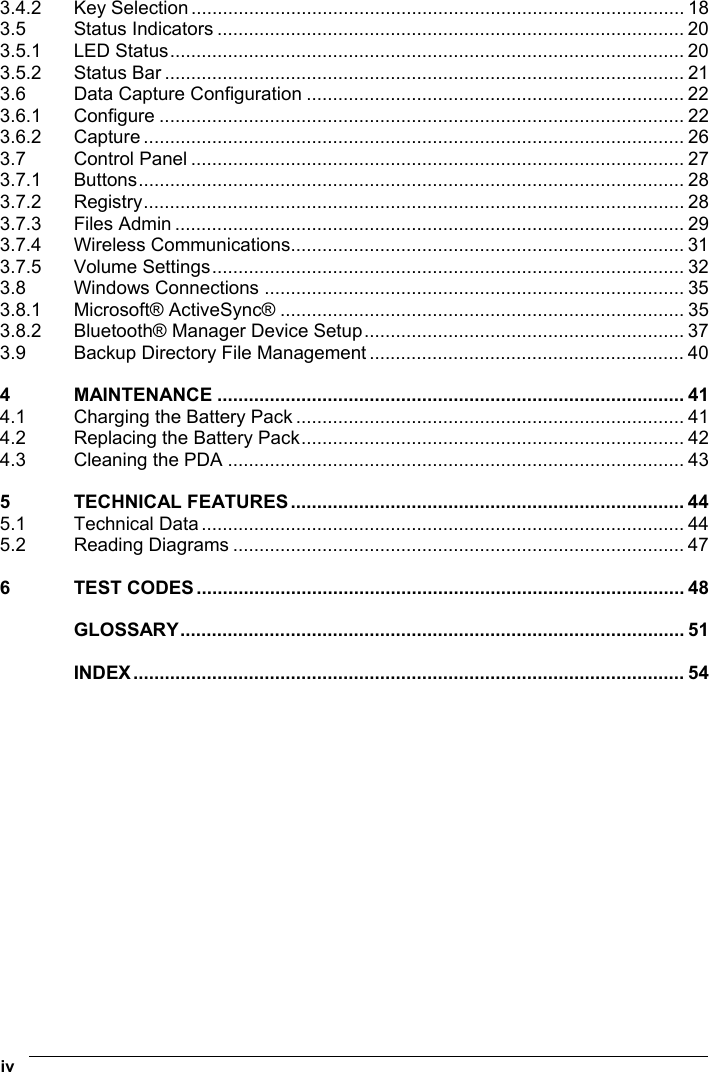  iv   3.4.2 Key Selection.............................................................................................. 18 3.5 Status Indicators ......................................................................................... 20 3.5.1 LED Status.................................................................................................. 20 3.5.2 Status Bar ................................................................................................... 21 3.6 Data Capture Configuration ........................................................................ 22 3.6.1 Configure .................................................................................................... 22 3.6.2 Capture ....................................................................................................... 26 3.7 Control Panel .............................................................................................. 27 3.7.1 Buttons........................................................................................................ 28 3.7.2 Registry....................................................................................................... 28 3.7.3 Files Admin ................................................................................................. 29 3.7.4 Wireless Communications........................................................................... 31 3.7.5 Volume Settings.......................................................................................... 32 3.8 Windows Connections ................................................................................ 35 3.8.1 Microsoft® ActiveSync® ............................................................................. 35 3.8.2 Bluetooth® Manager Device Setup............................................................. 37 3.9 Backup Directory File Management ............................................................ 40 4 MAINTENANCE ......................................................................................... 41 4.1 Charging the Battery Pack .......................................................................... 41 4.2 Replacing the Battery Pack......................................................................... 42 4.3 Cleaning the PDA ....................................................................................... 43 5 TECHNICAL FEATURES........................................................................... 44 5.1 Technical Data ............................................................................................ 44 5.2 Reading Diagrams ...................................................................................... 47 6 TEST CODES............................................................................................. 48 GLOSSARY................................................................................................ 51 INDEX......................................................................................................... 54  