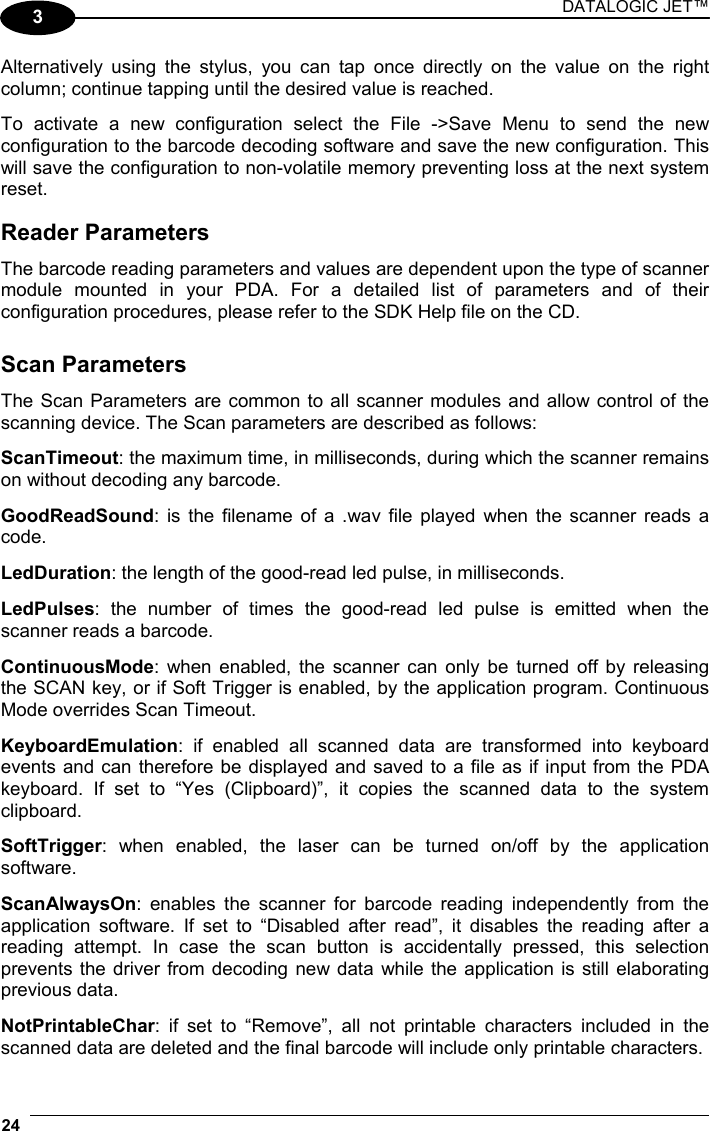 DATALOGIC JET™ 24   3 Alternatively using the stylus, you can tap once directly on the value on the right column; continue tapping until the desired value is reached.  To activate a new configuration select the File -&gt;Save Menu to send the new configuration to the barcode decoding software and save the new configuration. This will save the configuration to non-volatile memory preventing loss at the next system reset.  Reader Parameters The barcode reading parameters and values are dependent upon the type of scanner module mounted in your PDA. For a detailed list of parameters and of their configuration procedures, please refer to the SDK Help file on the CD.   Scan Parameters The Scan Parameters are common to all scanner modules and allow control of the scanning device. The Scan parameters are described as follows:  ScanTimeout: the maximum time, in milliseconds, during which the scanner remains on without decoding any barcode.  GoodReadSound: is the filename of a .wav file played when the scanner reads a code.  LedDuration: the length of the good-read led pulse, in milliseconds.  LedPulses: the number of times the good-read led pulse is emitted when the scanner reads a barcode.  ContinuousMode: when enabled, the scanner can only be turned off by releasing the SCAN key, or if Soft Trigger is enabled, by the application program. Continuous Mode overrides Scan Timeout.  KeyboardEmulation: if enabled all scanned data are transformed into keyboard events and can therefore be displayed and saved to a file as if input from the PDA keyboard. If set to “Yes (Clipboard)”, it copies the scanned data to the system clipboard.  SoftTrigger: when enabled, the laser can be turned on/off by the application software.  ScanAlwaysOn: enables the scanner for barcode reading independently from the application software. If set to “Disabled after read”, it disables the reading after a reading attempt. In case the scan button is accidentally pressed, this selection prevents the driver from decoding new data while the application is still elaborating previous data.  NotPrintableChar: if set to “Remove”, all not printable characters included in the scanned data are deleted and the final barcode will include only printable characters. 