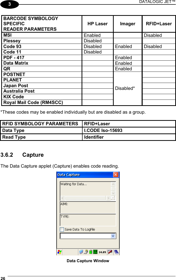 DATALOGIC JET™ 26   3  BARCODE SYMBOLOGY SPECIFIC READER PARAMETERS HP Laser  Imager  RFID+Laser MSI  Enabled   Disabled Plessey  Disabled    Code 93  Disabled Enabled Disabled Code 11  Disabled    PDF - 417   Enabled  Data Matrix   Enabled  QR   Enabled  POSTNET    PLANET    Japan Post    Australia Post    KIX Code    Royal Mail Code (RM4SCC)   Disabled*   *These codes may be enabled individually but are disabled as a group.  RFID SYMBOLOGY PARAMETERS  RFID+Laser Data Type  I.CODE Iso-15693 Read Type  Identifier   3.6.2 Capture  The Data Capture applet (Capture) enables code reading.   Data Capture Window 