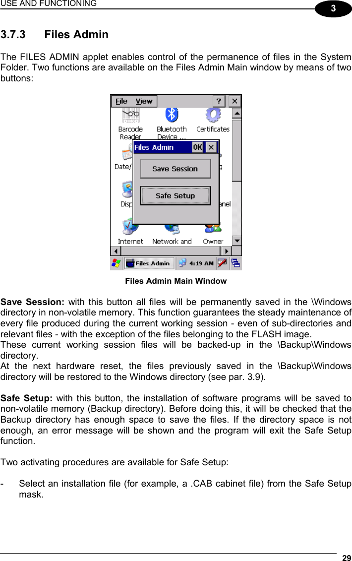 USE AND FUNCTIONING 29  3 3.7.3 Files Admin  The FILES ADMIN applet enables control of the permanence of files in the System Folder. Two functions are available on the Files Admin Main window by means of two buttons:   Files Admin Main Window  Save Session: with this button all files will be permanently saved in the \Windows directory in non-volatile memory. This function guarantees the steady maintenance of every file produced during the current working session - even of sub-directories and relevant files - with the exception of the files belonging to the FLASH image. These current working session files will be backed-up in the \Backup\Windows directory. At the next hardware reset, the files previously saved in the \Backup\Windows directory will be restored to the Windows directory (see par. 3.9).  Safe Setup: with this button, the installation of software programs will be saved to non-volatile memory (Backup directory). Before doing this, it will be checked that the Backup directory has enough space to save the files. If the directory space is not enough, an error message will be shown and the program will exit the Safe Setup function.  Two activating procedures are available for Safe Setup:  -  Select an installation file (for example, a .CAB cabinet file) from the Safe Setup mask.  