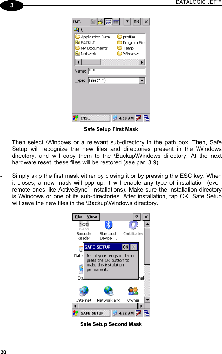 DATALOGIC JET™ 30   3  Safe Setup First Mask  Then select \Windows or a relevant sub-directory in the path box. Then, Safe Setup will recognize the new files and directories present in the \Windows directory, and will copy them to the \Backup\Windows directory. At the next hardware reset, these files will be restored (see par. 3.9).  -  Simply skip the first mask either by closing it or by pressing the ESC key. When it closes, a new mask will pop up: it will enable any type of installation (even remote ones like ActiveSync® installations). Make sure the installation directory is \Windows or one of its sub-directories. After installation, tap OK: Safe Setup will save the new files in the \Backup\Windows directory.   Safe Setup Second Mask 