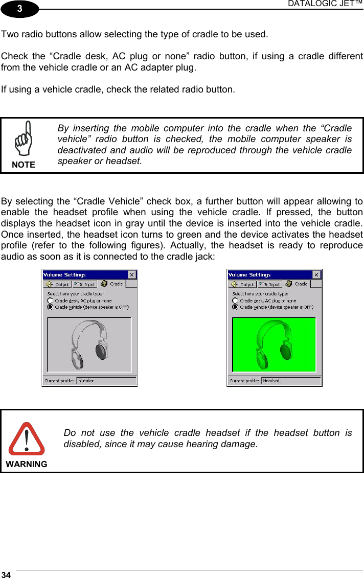 DATALOGIC JET™ 34   3 Two radio buttons allow selecting the type of cradle to be used.  Check the “Cradle desk, AC plug or none” radio button, if using a cradle different from the vehicle cradle or an AC adapter plug.  If using a vehicle cradle, check the related radio button.    NOTE By inserting the mobile computer into the cradle when the “Cradle vehicle” radio button is checked, the mobile computer speaker is deactivated and audio will be reproduced through the vehicle cradle speaker or headset.   By selecting the “Cradle Vehicle” check box, a further button will appear allowing to enable the headset profile when using the vehicle cradle. If pressed, the button displays the headset icon in gray until the device is inserted into the vehicle cradle. Once inserted, the headset icon turns to green and the device activates the headset profile (refer to the following figures). Actually, the headset is ready to reproduce audio as soon as it is connected to the cradle jack:        WARNING Do not use the vehicle cradle headset if the headset button is disabled, since it may cause hearing damage.   