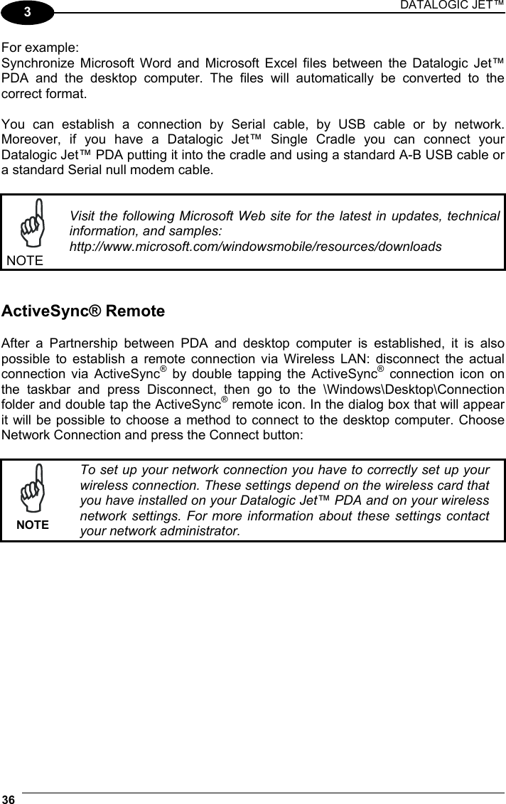 DATALOGIC JET™ 36   3 For example: Synchronize Microsoft Word and Microsoft Excel files between the Datalogic Jet™ PDA and the desktop computer. The files will automatically be converted to the correct format.  You can establish a connection by Serial cable, by USB cable or by network. Moreover, if you have a Datalogic Jet™ Single Cradle you can connect your Datalogic Jet™ PDA putting it into the cradle and using a standard A-B USB cable or a standard Serial null modem cable.   NOTE Visit the following Microsoft Web site for the latest in updates, technical information, and samples: http://www.microsoft.com/windowsmobile/resources/downloads   ActiveSync® Remote  After a Partnership between PDA and desktop computer is established, it is also possible to establish a remote connection via Wireless LAN: disconnect the actual connection via ActiveSync® by double tapping the ActiveSync® connection icon on the taskbar and press Disconnect, then go to the \Windows\Desktop\Connection folder and double tap the ActiveSync® remote icon. In the dialog box that will appear it will be possible to choose a method to connect to the desktop computer. Choose Network Connection and press the Connect button:   NOTE To set up your network connection you have to correctly set up your wireless connection. These settings depend on the wireless card that you have installed on your Datalogic Jet™ PDA and on your wireless network settings. For more information about these settings contact your network administrator.   