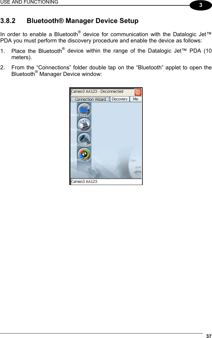 USE AND FUNCTIONING 37  3 3.8.2  Bluetooth® Manager Device Setup  In order to enable a Bluetooth® device for communication with the Datalogic Jet™ PDA you must perform the discovery procedure and enable the device as follows: 1.  Place the Bluetooth® device within the range of the Datalogic Jet™ PDA (10 meters). 2.  From the “Connections” folder double tap on the “Bluetooth” applet to open the Bluetooth® Manager Device window:    