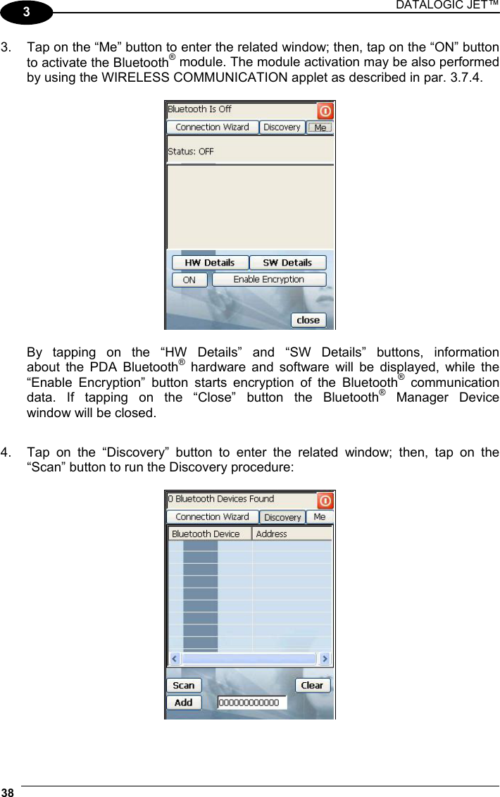 DATALOGIC JET™ 38   3 3.  Tap on the “Me” button to enter the related window; then, tap on the “ON” button to activate the Bluetooth® module. The module activation may be also performed by using the WIRELESS COMMUNICATION applet as described in par. 3.7.4.      By tapping on the “HW Details” and “SW Details” buttons, information   about the PDA Bluetooth® hardware and software will be displayed, while the   “Enable Encryption” button starts encryption of the Bluetooth® communication   data. If tapping on the “Close” button the Bluetooth® Manager Device   window will be closed.  4.  Tap on the “Discovery” button to enter the related window; then, tap on the “Scan” button to run the Discovery procedure:    