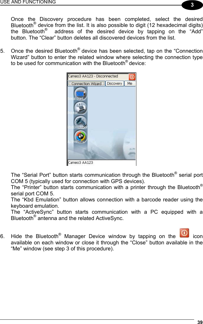 USE AND FUNCTIONING 39  3   Once the Discovery procedure has been completed, select the desired  Bluetooth® device from the list. It is also possible to digit (12 hexadecimal digits)  the Bluetooth®   address of the desired device by tapping on the “Add”   button. The “Clear” button deletes all discovered devices from the list. 5.  Once the desired Bluetooth®  device has been selected, tap on the “Connection Wizard” button to enter the related window where selecting the connection type to be used for communication with the Bluetooth® device:      The “Serial Port” button starts communication through the Bluetooth® serial port   COM 5 (typically used for connection with GPS devices).   The “Printer” button starts communication with a printer through the Bluetooth®   serial port COM 5.   The “Kbd Emulation” button allows connection with a barcode reader using the  keyboard emulation.   The “ActiveSync” button starts communication with a PC equipped with a  Bluetooth® antenna and the related ActiveSync.  6.  Hide the Bluetooth® Manager Device window by tapping on the   icon available on each window or close it through the “Close” button available in the “Me” window (see step 3 of this procedure). 