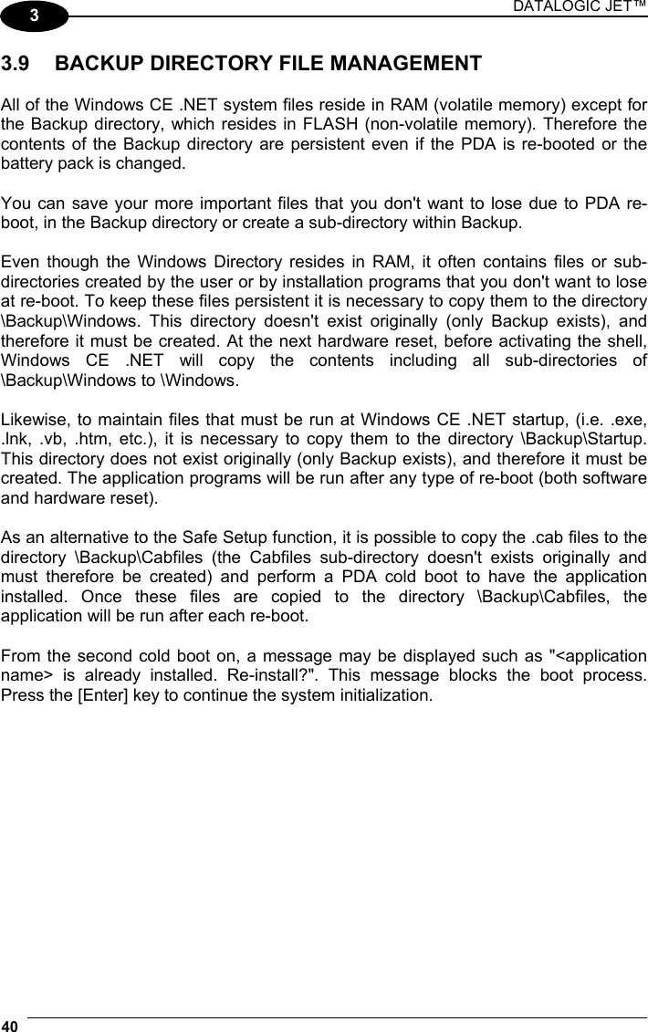 DATALOGIC JET™ 40   3 3.9  BACKUP DIRECTORY FILE MANAGEMENT  All of the Windows CE .NET system files reside in RAM (volatile memory) except for the Backup directory, which resides in FLASH (non-volatile memory). Therefore the contents of the Backup directory are persistent even if the PDA is re-booted or the battery pack is changed.  You can save your more important files that you don&apos;t want to lose due to PDA re-boot, in the Backup directory or create a sub-directory within Backup.  Even though the Windows Directory resides in RAM, it often contains files or sub-directories created by the user or by installation programs that you don&apos;t want to lose at re-boot. To keep these files persistent it is necessary to copy them to the directory \Backup\Windows. This directory doesn&apos;t exist originally (only Backup exists), and therefore it must be created. At the next hardware reset, before activating the shell, Windows CE .NET will copy the contents including all sub-directories of \Backup\Windows to \Windows.  Likewise, to maintain files that must be run at Windows CE .NET startup, (i.e. .exe, .lnk, .vb, .htm, etc.), it is necessary to copy them to the directory \Backup\Startup. This directory does not exist originally (only Backup exists), and therefore it must be created. The application programs will be run after any type of re-boot (both software and hardware reset).  As an alternative to the Safe Setup function, it is possible to copy the .cab files to the directory \Backup\Cabfiles (the Cabfiles sub-directory doesn&apos;t exists originally and must therefore be created) and perform a PDA cold boot to have the application installed. Once these files are copied to the directory \Backup\Cabfiles, the application will be run after each re-boot.  From the second cold boot on, a message may be displayed such as &quot;&lt;application name&gt; is already installed. Re-install?&quot;. This message blocks the boot process. Press the [Enter] key to continue the system initialization.   