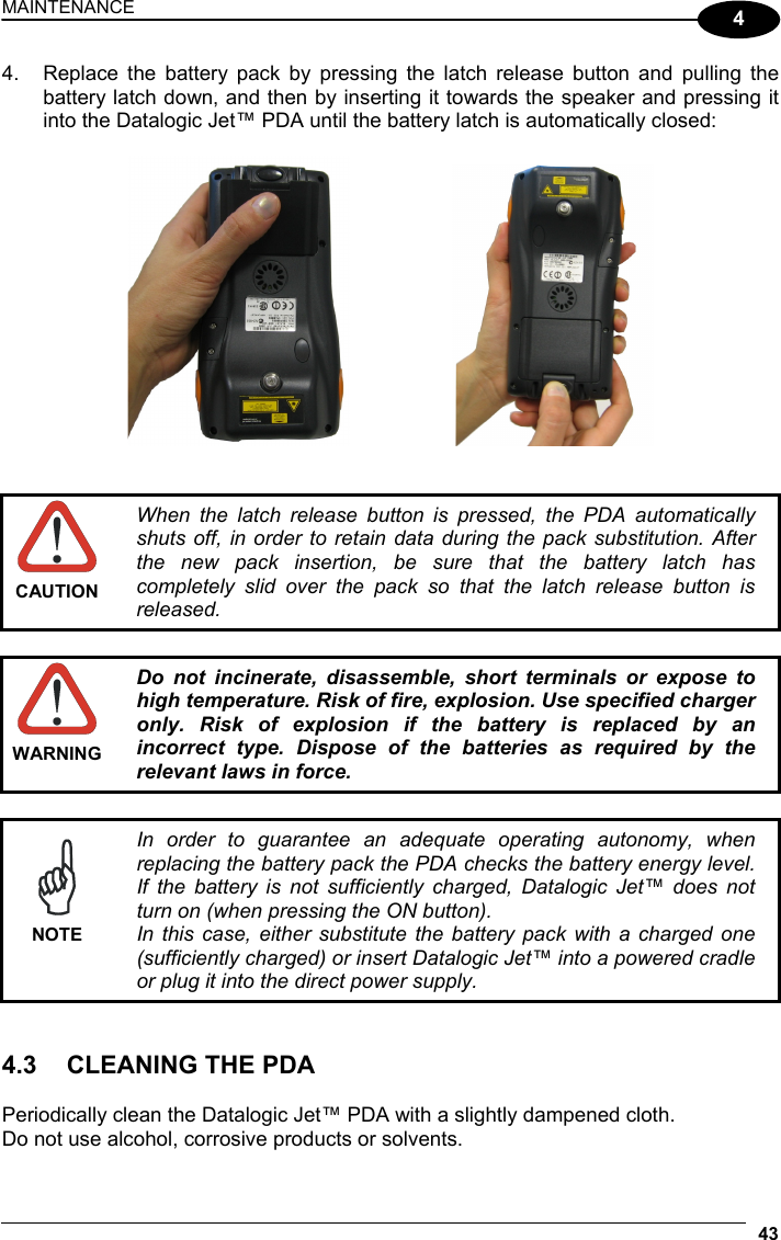 MAINTENANCE 43  4 4.  Replace the battery pack by pressing the latch release button and pulling the battery latch down, and then by inserting it towards the speaker and pressing it into the Datalogic Jet™ PDA until the battery latch is automatically closed:         CAUTION When the latch release button is pressed, the PDA automatically shuts off, in order to retain data during the pack substitution. After the new pack insertion, be sure that the battery latch has completely slid over the pack so that the latch release button is released.   WARNING Do not incinerate, disassemble, short terminals or expose to high temperature. Risk of fire, explosion. Use specified charger only. Risk of explosion if the battery is replaced by an incorrect type. Dispose of the batteries as required by the relevant laws in force.   NOTE In order to guarantee an adequate operating autonomy, when replacing the battery pack the PDA checks the battery energy level. If the battery is not sufficiently charged, Datalogic Jet™ does not turn on (when pressing the ON button). In this case, either substitute the battery pack with a charged one (sufficiently charged) or insert Datalogic Jet™ into a powered cradle or plug it into the direct power supply.   4.3 CLEANING THE PDA  Periodically clean the Datalogic Jet™ PDA with a slightly dampened cloth.  Do not use alcohol, corrosive products or solvents. 