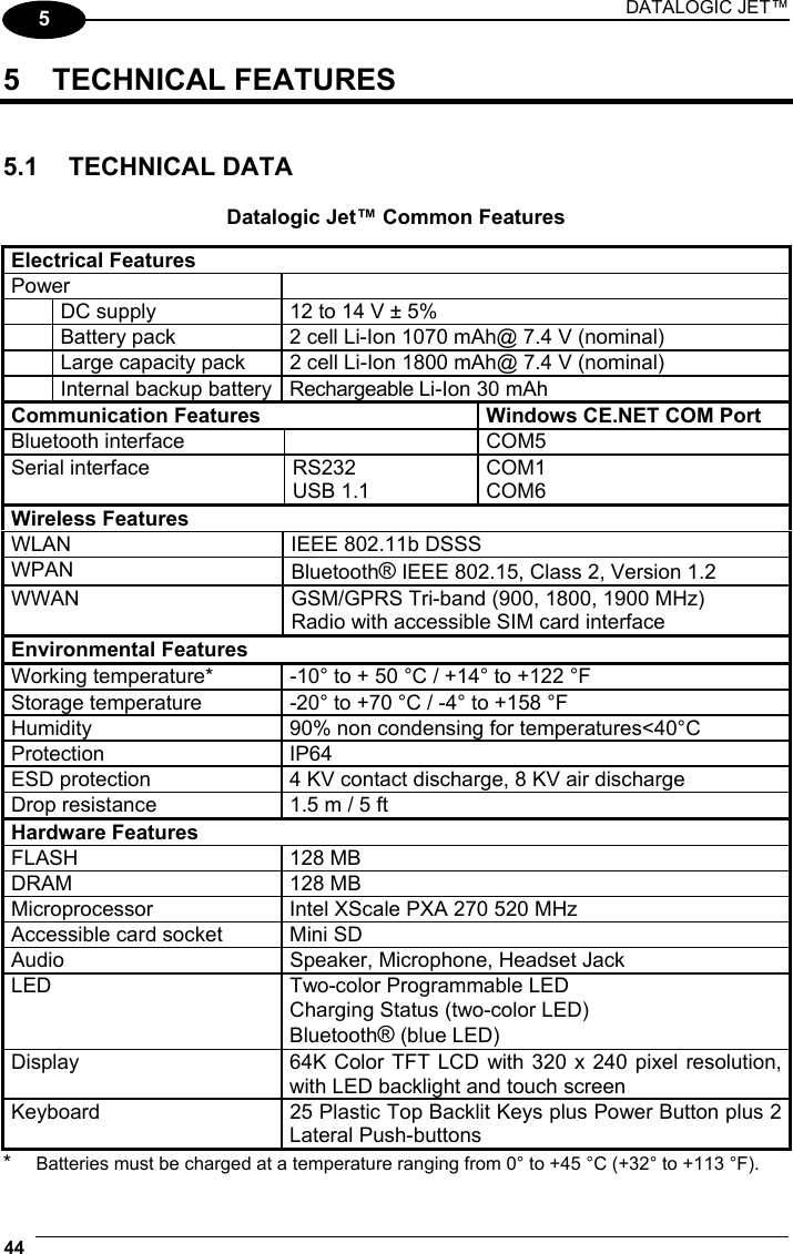 DATALOGIC JET™ 44   5 5 TECHNICAL FEATURES   5.1 TECHNICAL DATA  Datalogic Jet™ Common Features  Electrical Features Power    DC supply  12 to 14 V ± 5%   Battery pack  2 cell Li-Ion 1070 mAh@ 7.4 V (nominal)   Large capacity pack  2 cell Li-Ion 1800 mAh@ 7.4 V (nominal)   Internal backup battery  Rechargeable Li-Ion 30 mAh Communication Features  Windows CE.NET COM Port Bluetooth interface    COM5 Serial interface  RS232 USB 1.1 COM1 COM6 Wireless Features WLAN  IEEE 802.11b DSSS WPAN  Bluetooth® IEEE 802.15, Class 2, Version 1.2 WWAN  GSM/GPRS Tri-band (900, 1800, 1900 MHz) Radio with accessible SIM card interface Environmental Features Working temperature*  -10° to + 50 °C / +14° to +122 °F Storage temperature  -20° to +70 °C / -4° to +158 °F Humidity  90% non condensing for temperatures&lt;40°C Protection IP64 ESD protection  4 KV contact discharge, 8 KV air discharge Drop resistance  1.5 m / 5 ft Hardware Features FLASH 128 MB DRAM 128 MB Microprocessor  Intel XScale PXA 270 520 MHz Accessible card socket  Mini SD Audio  Speaker, Microphone, Headset Jack LED  Two-color Programmable LED Charging Status (two-color LED) Bluetooth® (blue LED) Display  64K Color TFT LCD with 320 x 240 pixel resolution, with LED backlight and touch screen Keyboard  25 Plastic Top Backlit Keys plus Power Button plus 2 Lateral Push-buttons *  Batteries must be charged at a temperature ranging from 0° to +45 °C (+32° to +113 °F). 