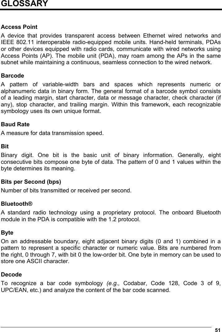  51  GLOSSARY   Access Point A device that provides transparent access between Ethernet wired networks and IEEE 802.11 interoperable radio-equipped mobile units. Hand-held terminals, PDAs or other devices equipped with radio cards, communicate with wired networks using Access Points (AP). The mobile unit (PDA), may roam among the APs in the same subnet while maintaining a continuous, seamless connection to the wired network.  Barcode A pattern of variable-width bars and spaces which represents numeric or alphanumeric data in binary form. The general format of a barcode symbol consists of a leading margin, start character, data or message character, check character (if any), stop character, and trailing margin. Within this framework, each recognizable symbology uses its own unique format.  Baud Rate A measure for data transmission speed.  Bit Binary digit. One bit is the basic unit of binary information. Generally, eight consecutive bits compose one byte of data. The pattern of 0 and 1 values within the byte determines its meaning.  Bits per Second (bps) Number of bits transmitted or received per second.  Bluetooth® A standard radio technology using a proprietary protocol. The onboard Bluetooth module in the PDA is compatible with the 1.2 protocol.  Byte On an addressable boundary, eight adjacent binary digits (0 and 1) combined in a pattern to represent a specific character or numeric value. Bits are numbered from the right, 0 through 7, with bit 0 the low-order bit. One byte in memory can be used to store one ASCII character.  Decode To recognize a bar code symbology (e.g.,  Codabar, Code 128, Code 3 of 9, UPC/EAN, etc.) and analyze the content of the bar code scanned.   