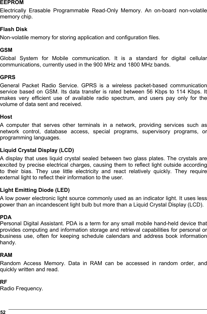  52   EEPROM Electrically Erasable Programmable Read-Only Memory. An on-board non-volatile memory chip.  Flash Disk Non-volatile memory for storing application and configuration files.  GSM Global System for Mobile communication. It is a standard for digital cellular communications, currently used in the 900 MHz and 1800 MHz bands.  GPRS General Packet Radio Service. GPRS is a wireless packet-based communication service based on GSM. Its data transfer is rated between 56 Kbps to 114 Kbps. It makes very efficient use of available radio spectrum, and users pay only for the volume of data sent and received.  Host A computer that serves other terminals in a network, providing services such as network control, database access, special programs, supervisory programs, or programming languages.  Liquid Crystal Display (LCD) A display that uses liquid crystal sealed between two glass plates. The crystals are excited by precise electrical charges, causing them to reflect light outside according to their bias. They use little electricity and react relatively quickly. They require external light to reflect their information to the user.  Light Emitting Diode (LED) A low power electronic light source commonly used as an indicator light. It uses less power than an incandescent light bulb but more than a Liquid Crystal Display (LCD).  PDA Personal Digital Assistant. PDA is a term for any small mobile hand-held device that provides computing and information storage and retrieval capabilities for personal or business use, often for keeping schedule calendars and address book information handy.  RAM Random Access Memory. Data in RAM can be accessed in random order, and quickly written and read.  RF Radio Frequency. 
