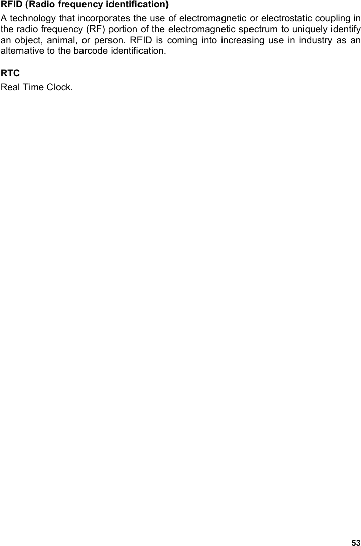  53  RFID (Radio frequency identification) A technology that incorporates the use of electromagnetic or electrostatic coupling in the radio frequency (RF) portion of the electromagnetic spectrum to uniquely identify an object, animal, or person. RFID is coming into increasing use in industry as an alternative to the barcode identification.  RTC Real Time Clock.  