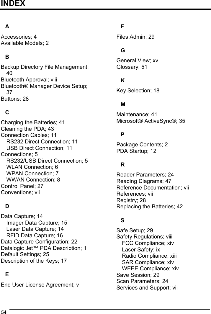  54   INDEX  A Accessories; 4 Available Models; 2 B Backup Directory File Management; 40 Bluetooth Approval; viii Bluetooth® Manager Device Setup; 37 Buttons; 28 C Charging the Batteries; 41 Cleaning the PDA; 43 Connection Cables; 11 RS232 Direct Connection; 11 USB Direct Connection; 11 Connections; 5 RS232/USB Direct Connection; 5 WLAN Connection; 6 WPAN Connection; 7 WWAN Connection; 8 Control Panel; 27 Conventions; vii D Data Capture; 14 Imager Data Capture; 15 Laser Data Capture; 14 RFID Data Capture; 16 Data Capture Configuration; 22 Datalogic Jet™ PDA Description; 1 Default Settings; 25 Description of the Keys; 17 E End User License Agreement; v F Files Admin; 29 G General View; xv Glossary; 51 K Key Selection; 18 M Maintenance; 41 Microsoft® ActiveSync®; 35 P Package Contents; 2 PDA Startup; 12 R Reader Parameters; 24 Reading Diagrams; 47 Reference Documentation; vii References; vii Registry; 28 Replacing the Batteries; 42 S Safe Setup; 29 Safety Regulations; viii FCC Compliance; xiv Laser Safety; ix Radio Compliance; xiii SAR Compliance; xiv WEEE Compliance; xiv Save Session; 29 Scan Parameters; 24 Services and Support; vii 