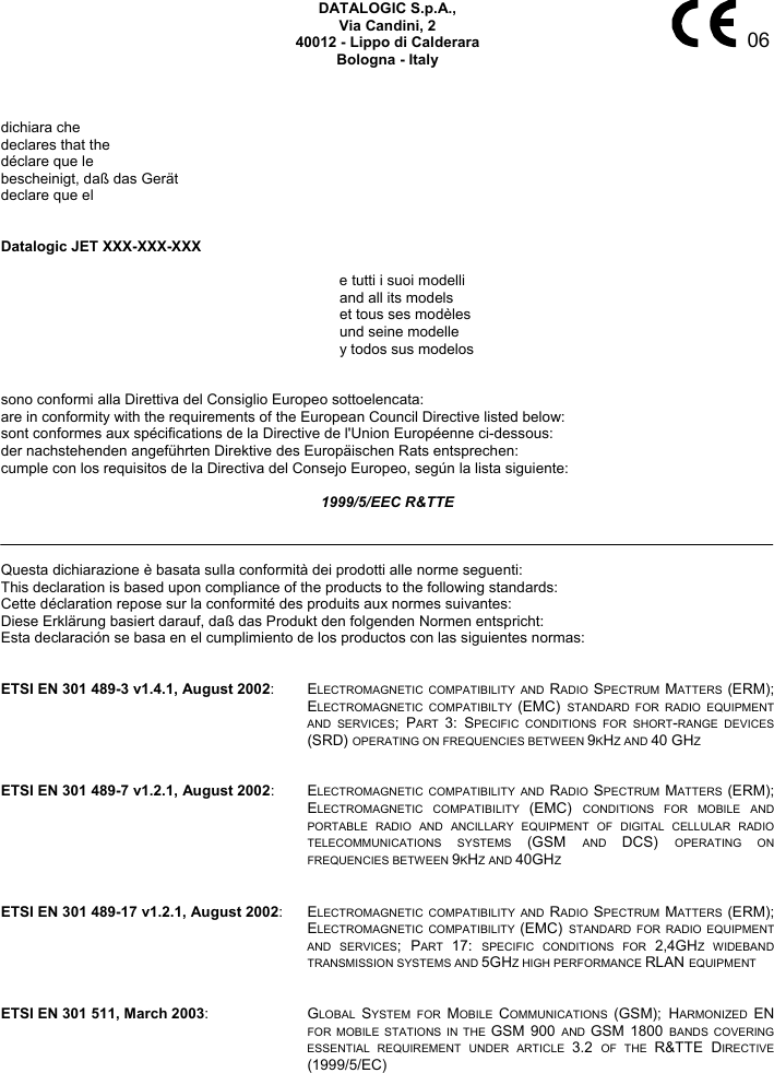     06 DATALOGIC S.p.A., Via Candini, 2 40012 - Lippo di Calderara Bologna - Italy    dichiara che declares that the déclare que le bescheinigt, daß das Gerät declare que el   Datalogic JET XXX-XXX-XXX   e tutti i suoi modelli   and all its models   et tous ses modèles  und seine modelle  y todos sus modelos   sono conformi alla Direttiva del Consiglio Europeo sottoelencata: are in conformity with the requirements of the European Council Directive listed below: sont conformes aux spécifications de la Directive de l&apos;Union Européenne ci-dessous: der nachstehenden angeführten Direktive des Europäischen Rats entsprechen: cumple con los requisitos de la Directiva del Consejo Europeo, según la lista siguiente:  1999/5/EEC R&amp;TTE    Questa dichiarazione è basata sulla conformità dei prodotti alle norme seguenti: This declaration is based upon compliance of the products to the following standards: Cette déclaration repose sur la conformité des produits aux normes suivantes: Diese Erklärung basiert darauf, daß das Produkt den folgenden Normen entspricht: Esta declaración se basa en el cumplimiento de los productos con las siguientes normas:   ETSI EN 301 489-3 v1.4.1, August 2002: ELECTROMAGNETIC COMPATIBILITY AND RADIO  SPECTRUM  MATTERS  (ERM); ELECTROMAGNETIC COMPATIBILTY (EMC)  STANDARD FOR RADIO EQUIPMENT AND SERVICES; PART  3: SPECIFIC CONDITIONS FOR SHORT-RANGE DEVICES (SRD) OPERATING ON FREQUENCIES BETWEEN 9KHZ AND 40 GHZ   ETSI EN 301 489-7 v1.2.1, August 2002: ELECTROMAGNETIC COMPATIBILITY AND RADIO  SPECTRUM  MATTERS  (ERM); ELECTROMAGNETIC COMPATIBILITY (EMC)  CONDITIONS FOR MOBILE AND PORTABLE RADIO AND ANCILLARY EQUIPMENT OF DIGITAL CELLULAR RADIO TELECOMMUNICATIONS SYSTEMS (GSM  AND  DCS)  OPERATING ON FREQUENCIES BETWEEN 9KHZ AND 40GHZ   ETSI EN 301 489-17 v1.2.1, August 2002: ELECTROMAGNETIC COMPATIBILITY AND RADIO  SPECTRUM  MATTERS  (ERM); ELECTROMAGNETIC COMPATIBILITY (EMC)  STANDARD FOR RADIO EQUIPMENT AND SERVICES; PART  17:  SPECIFIC CONDITIONS FOR 2,4GHZ WIDEBAND TRANSMISSION SYSTEMS AND 5GHZ HIGH PERFORMANCE RLAN EQUIPMENT   ETSI EN 301 511, March 2003: GLOBAL  SYSTEM FOR MOBILE  COMMUNICATIONS  (GSM); HARMONIZED  EN FOR MOBILE STATIONS IN THE GSM 900 AND  GSM 1800 BANDS COVERING ESSENTIAL REQUIREMENT UNDER ARTICLE 3.2  OF THE R&amp;TTE DIRECTIVE (1999/5/EC)  