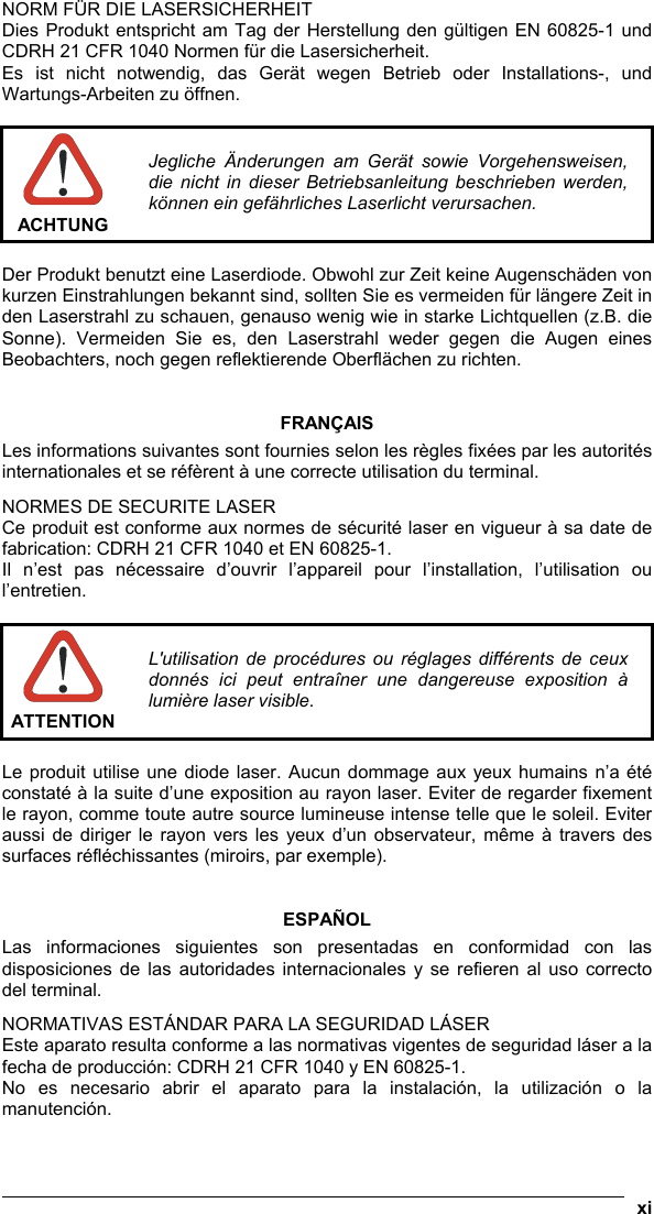  xi  NORM FÜR DIE LASERSICHERHEIT Dies Produkt entspricht am Tag der Herstellung den gültigen EN 60825-1 und CDRH 21 CFR 1040 Normen für die Lasersicherheit. Es ist nicht notwendig, das Gerät wegen Betrieb oder Installations-, und Wartungs-Arbeiten zu öffnen.   ACHTUNG Jegliche Änderungen am Gerät sowie Vorgehensweisen, die nicht in dieser Betriebsanleitung beschrieben werden, können ein gefährliches Laserlicht verursachen.  Der Produkt benutzt eine Laserdiode. Obwohl zur Zeit keine Augenschäden von kurzen Einstrahlungen bekannt sind, sollten Sie es vermeiden für längere Zeit in den Laserstrahl zu schauen, genauso wenig wie in starke Lichtquellen (z.B. die Sonne). Vermeiden Sie es, den Laserstrahl weder gegen die Augen eines Beobachters, noch gegen reflektierende Oberflächen zu richten.   FRANÇAIS Les informations suivantes sont fournies selon les règles fixées par les autorités internationales et se réfèrent à une correcte utilisation du terminal. NORMES DE SECURITE LASER Ce produit est conforme aux normes de sécurité laser en vigueur à sa date de fabrication: CDRH 21 CFR 1040 et EN 60825-1. Il n’est pas nécessaire d’ouvrir l’appareil pour l’installation, l’utilisation ou l’entretien.   ATTENTION L&apos;utilisation de procédures ou réglages différents de ceux donnés ici peut entraîner une dangereuse exposition à lumière laser visible.  Le produit utilise une diode laser. Aucun dommage aux yeux humains n’a été constaté à la suite d’une exposition au rayon laser. Eviter de regarder fixement le rayon, comme toute autre source lumineuse intense telle que le soleil. Eviter aussi de diriger le rayon vers les yeux d’un observateur, même à travers des surfaces réfléchissantes (miroirs, par exemple).   ESPAÑOL Las informaciones siguientes son presentadas en conformidad con las disposiciones de las autoridades internacionales y se refieren al uso correcto del terminal. NORMATIVAS ESTÁNDAR PARA LA SEGURIDAD LÁSER  Este aparato resulta conforme a las normativas vigentes de seguridad láser a la fecha de producción: CDRH 21 CFR 1040 y EN 60825-1. No es necesario abrir el aparato para la instalación, la utilización o la manutención. 