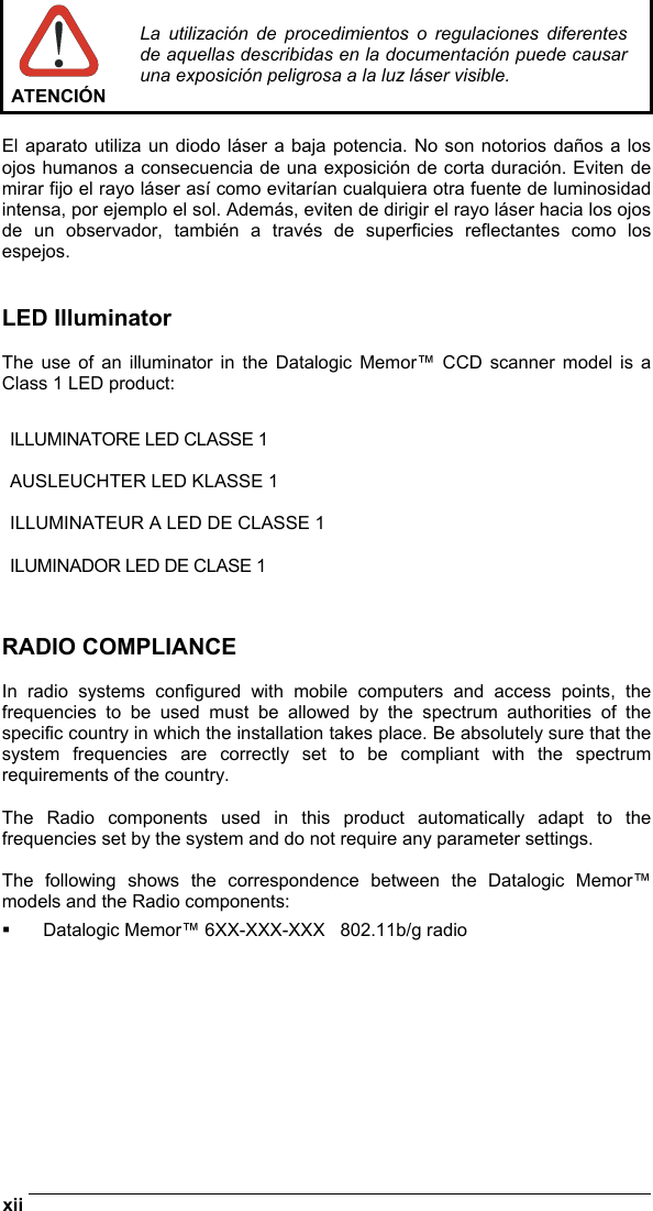  xii    ATENCIÓN La utilización de procedimientos o regulaciones diferentes de aquellas describidas en la documentación puede causar una exposición peligrosa a la luz láser visible.  El aparato utiliza un diodo láser a baja potencia. No son notorios daños a los ojos humanos a consecuencia de una exposición de corta duración. Eviten de mirar fijo el rayo láser así como evitarían cualquiera otra fuente de luminosidad intensa, por ejemplo el sol. Además, eviten de dirigir el rayo láser hacia los ojos de un observador, también a través de superficies reflectantes como los espejos.   LED Illuminator  The use of an illuminator in the Datalogic Memor™ CCD scanner model is a Class 1 LED product:  ILLUMINATORE LED CLASSE 1  AUSLEUCHTER LED KLASSE 1  ILLUMINATEUR A LED DE CLASSE 1  ILUMINADOR LED DE CLASE 1   RADIO COMPLIANCE  In radio systems configured with mobile computers and access points, the frequencies to be used must be allowed by the spectrum authorities of the specific country in which the installation takes place. Be absolutely sure that the system frequencies are correctly set to be compliant with the spectrum requirements of the country.  The Radio components used in this product automatically adapt to the frequencies set by the system and do not require any parameter settings.  The following shows the correspondence between the Datalogic Memor™ models and the Radio components:   Datalogic Memor™ 6XX-XXX-XXX   802.11b/g radio    