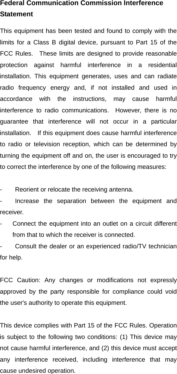 Federal Communication Commission Interference Statement This equipment has been tested and found to comply with the limits for a Class B digital device, pursuant to Part 15 of the FCC Rules.  These limits are designed to provide reasonable protection against harmful interference in a residential installation. This equipment generates, uses and can radiate radio frequency energy and, if not installed and used in accordance with the instructions, may cause harmful interference to radio communications.  However, there is no guarantee that interference will not occur in a particular installation.   If this equipment does cause harmful interference to radio or television reception, which can be determined by turning the equipment off and on, the user is encouraged to try to correct the interference by one of the following measures:  -  Reorient or relocate the receiving antenna. -  Increase the separation between the equipment and receiver. -  Connect the equipment into an outlet on a circuit different from that to which the receiver is connected. -  Consult the dealer or an experienced radio/TV technician for help.  FCC Caution: Any changes or modifications not expressly approved by the party responsible for compliance could void the user&apos;s authority to operate this equipment.  This device complies with Part 15 of the FCC Rules. Operation is subject to the following two conditions: (1) This device may not cause harmful interference, and (2) this device must accept any interference received, including interference that may cause undesired operation.     