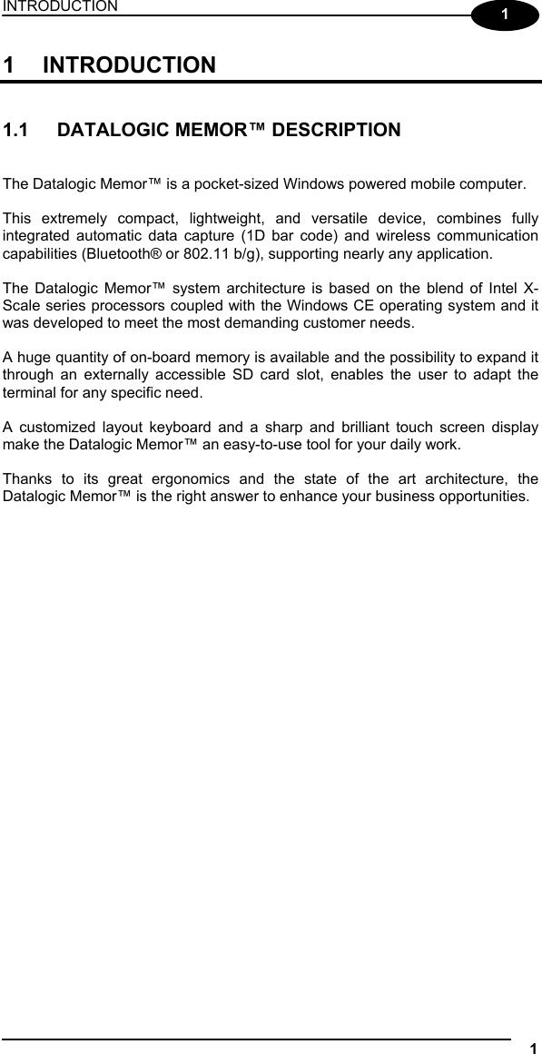 INTRODUCTION 1  1 1 INTRODUCTION   1.1  DATALOGIC MEMOR™ DESCRIPTION   The Datalogic Memor™ is a pocket-sized Windows powered mobile computer.  This extremely compact, lightweight, and versatile device, combines fully integrated automatic data capture (1D bar code) and wireless communication capabilities (Bluetooth® or 802.11 b/g), supporting nearly any application.  The Datalogic Memor™ system architecture is based on the blend of Intel X-Scale series processors coupled with the Windows CE operating system and it was developed to meet the most demanding customer needs.  A huge quantity of on-board memory is available and the possibility to expand it through an externally accessible SD card slot, enables the user to adapt the terminal for any specific need.  A customized layout keyboard and a sharp and brilliant touch screen display make the Datalogic Memor™ an easy-to-use tool for your daily work.  Thanks to its great ergonomics and the state of the art architecture, the Datalogic Memor™ is the right answer to enhance your business opportunities.   