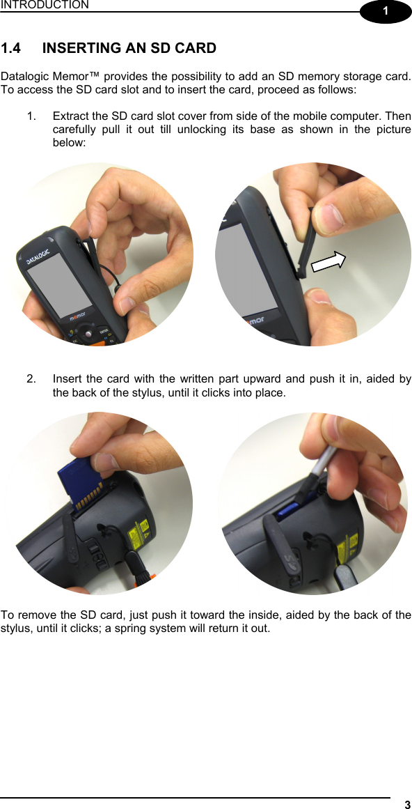 INTRODUCTION 3  1 1.4  INSERTING AN SD CARD  Datalogic Memor™ provides the possibility to add an SD memory storage card. To access the SD card slot and to insert the card, proceed as follows:  1.  Extract the SD card slot cover from side of the mobile computer. Then carefully pull it out till unlocking its base as shown in the picture below:       2.  Insert the card with the written part upward and push it in, aided by the back of the stylus, until it clicks into place.             To remove the SD card, just push it toward the inside, aided by the back of the stylus, until it clicks; a spring system will return it out.   