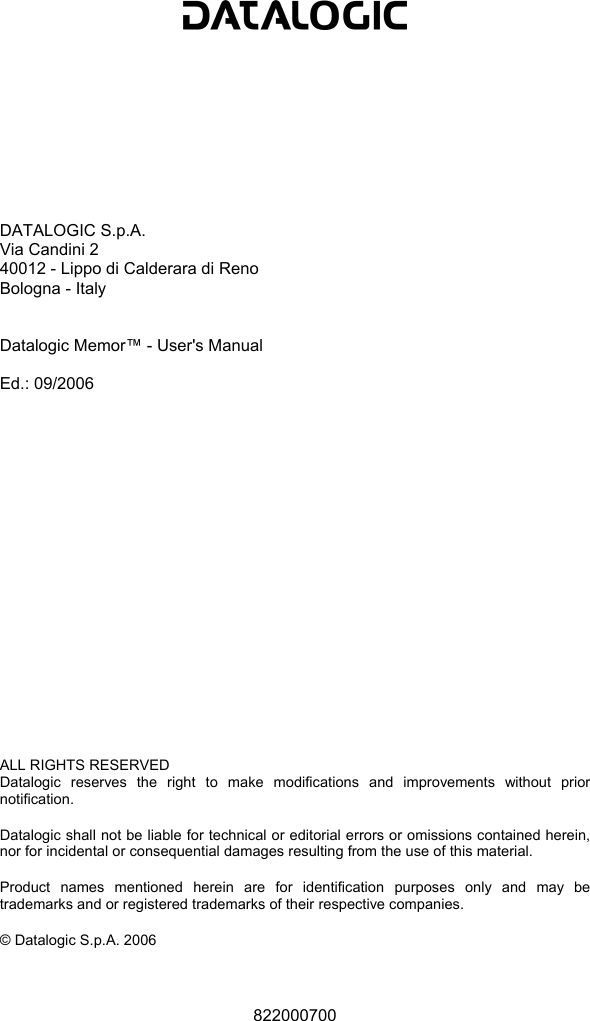            DATALOGIC S.p.A. Via Candini 2 40012 - Lippo di Calderara di Reno Bologna - Italy   Datalogic Memor™ - User&apos;s Manual  Ed.: 09/2006                    ALL RIGHTS RESERVED Datalogic reserves the right to make modifications and improvements without prior notification.  Datalogic shall not be liable for technical or editorial errors or omissions contained herein, nor for incidental or consequential damages resulting from the use of this material.  Product names mentioned herein are for identification purposes only and may be trademarks and or registered trademarks of their respective companies.  © Datalogic S.p.A. 2006    822000700