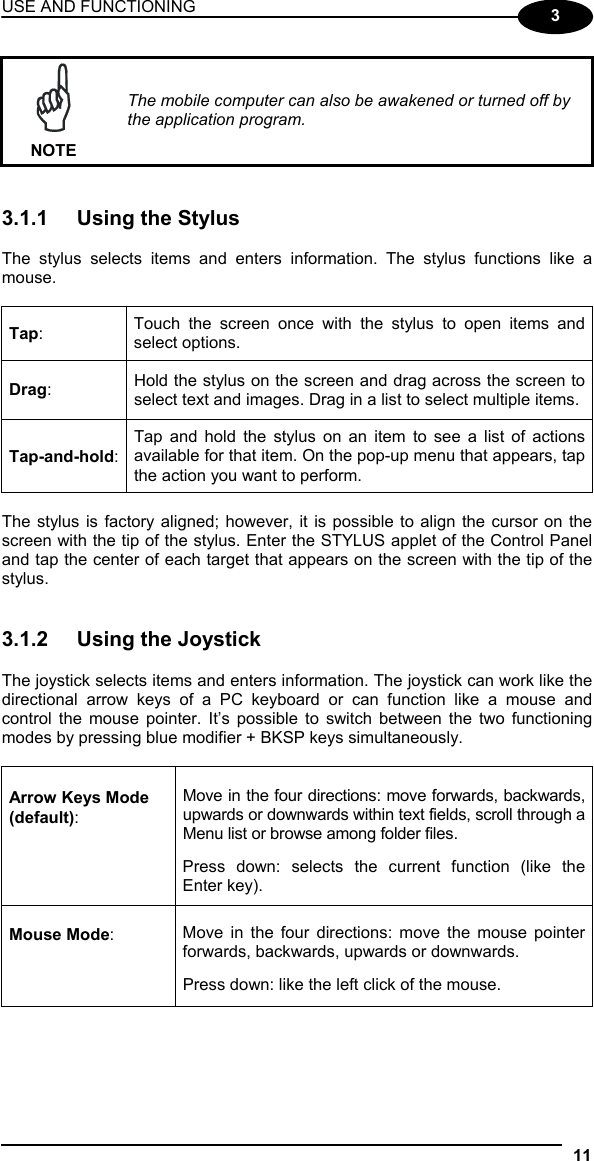 USE AND FUNCTIONING 11  3  NOTE The mobile computer can also be awakened or turned off by the application program.   3.1.1  Using the Stylus  The stylus selects items and enters information. The stylus functions like a mouse.  Tap:  Touch the screen once with the stylus to open items and select options. Drag:  Hold the stylus on the screen and drag across the screen to select text and images. Drag in a list to select multiple items. Tap-and-hold: Tap and hold the stylus on an item to see a list of actions available for that item. On the pop-up menu that appears, tap the action you want to perform.  The stylus is factory aligned; however, it is possible to align the cursor on the screen with the tip of the stylus. Enter the STYLUS applet of the Control Panel and tap the center of each target that appears on the screen with the tip of the stylus.   3.1.2  Using the Joystick  The joystick selects items and enters information. The joystick can work like the directional arrow keys of a PC keyboard or can function like a mouse and control the mouse pointer. It’s possible to switch between the two functioning modes by pressing blue modifier + BKSP keys simultaneously.  Arrow Keys Mode (default): Move in the four directions: move forwards, backwards, upwards or downwards within text fields, scroll through a Menu list or browse among folder files.  Press down: selects the current function (like the Enter key). Mouse Mode:  Move in the four directions: move the mouse pointer forwards, backwards, upwards or downwards.   Press down: like the left click of the mouse.  