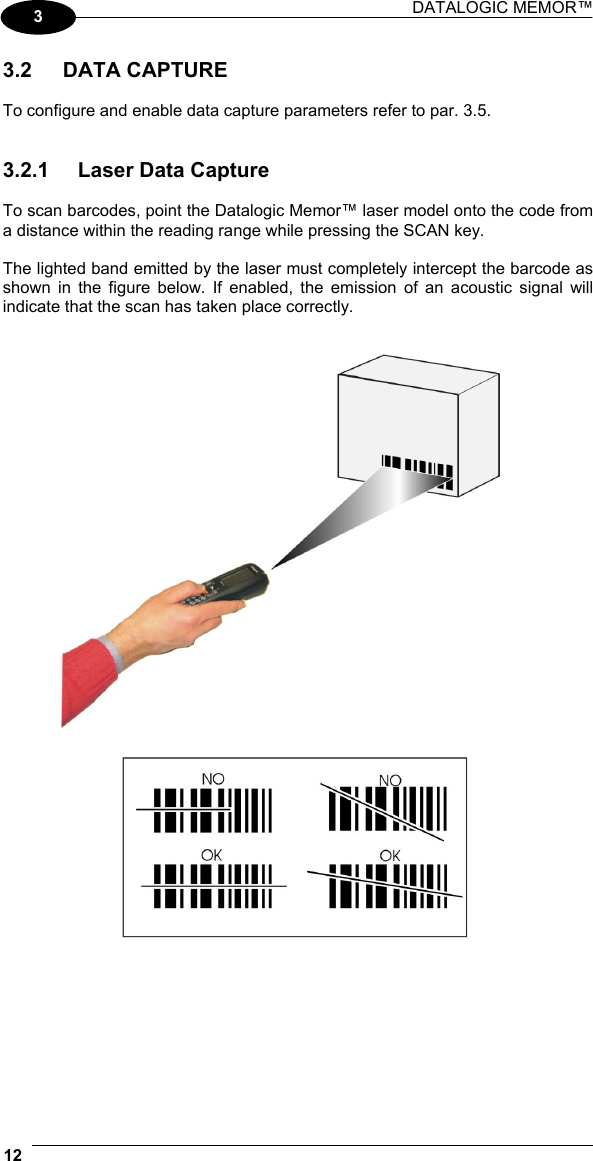 DATALOGIC MEMOR™  12   3 3.2 DATA CAPTURE  To configure and enable data capture parameters refer to par. 3.5.   3.2.1  Laser Data Capture  To scan barcodes, point the Datalogic Memor™ laser model onto the code from a distance within the reading range while pressing the SCAN key.  The lighted band emitted by the laser must completely intercept the barcode as shown in the figure below. If enabled, the emission of an acoustic signal will indicate that the scan has taken place correctly.     