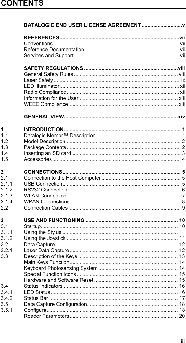  iii  CONTENTS  DATALOGIC END USER LICENSE AGREEMENT ............................v REFERENCES...................................................................................vii Conventions ....................................................................................... vii Reference Documentation .................................................................vii Services and Support......................................................................... vii SAFETY REGULATIONS .................................................................viii General Safety Rules ........................................................................ viii Laser Safety ........................................................................................ix LED Illuminator...................................................................................xii Radio Compliance.............................................................................. xii Information for the User..................................................................... xiii WEEE Compliance............................................................................ xiii GENERAL VIEW...............................................................................xiv 1 INTRODUCTION................................................................................. 1 1.1 Datalogic Memor™ Description .......................................................... 1 1.2 Model Description ............................................................................... 2 1.3 Package Contents............................................................................... 2 1.4 Inserting an SD card ........................................................................... 3 1.5 Accessories......................................................................................... 4 2 CONNECTIONS.................................................................................. 5 2.1 Connection to the Host Computer....................................................... 5 2.1.1 USB Connection.................................................................................. 5 2.1.2 RS232 Connection .............................................................................. 6 2.1.3 WLAN Connection............................................................................... 7 2.1.4 WPAN Connections ............................................................................ 8 2.2 Connection Cables.............................................................................. 9 3 USE AND FUNCTIONING ................................................................ 10 3.1 Startup............................................................................................... 10 3.1.1 Using the Stylus ................................................................................ 11 3.1.2 Using the Joystick ............................................................................. 11 3.2 Data Capture..................................................................................... 12 3.2.1 Laser Data Capture........................................................................... 12 3.3 Description of the Keys ..................................................................... 13 Main Keys Function........................................................................... 14 Keyboard Photosensing System ....................................................... 14 Special Function Icons ...................................................................... 15 Hardware and Software Reset .......................................................... 15 3.4 Status Indicators ............................................................................... 16 3.4.1 LED Status ........................................................................................ 16 3.4.2 Status Bar ......................................................................................... 17 3.5 Data Capture Configuration............................................................... 18 3.5.1 Configure........................................................................................... 18 Reader Parameters........................................................................... 20 