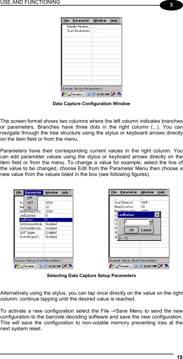 USE AND FUNCTIONING 19  3  Data Capture Configuration Window   The screen format shows two columns where the left column indicates branches or parameters. Branches have three dots in the right column (...). You can navigate through the tree structure using the stylus or keyboard arrows directly on the item field or from the menu.  Parameters have their corresponding current values in the right column. You can edit parameter values using the stylus or keyboard arrows directly on the item field or from the menu. To change a value for example, select the line of the value to be changed, choose Edit from the Parameter Menu then choose a new value from the values listed in the box (see following figures).       Selecting Data Capture Setup Parameters   Alternatively using the stylus, you can tap once directly on the value on the right column; continue tapping until the desired value is reached.  To activate a new configuration select the File -&gt;Save Menu to send the new configuration to the barcode decoding software and save the new configuration. This will save the configuration to non-volatile memory preventing loss at the next system reset.  