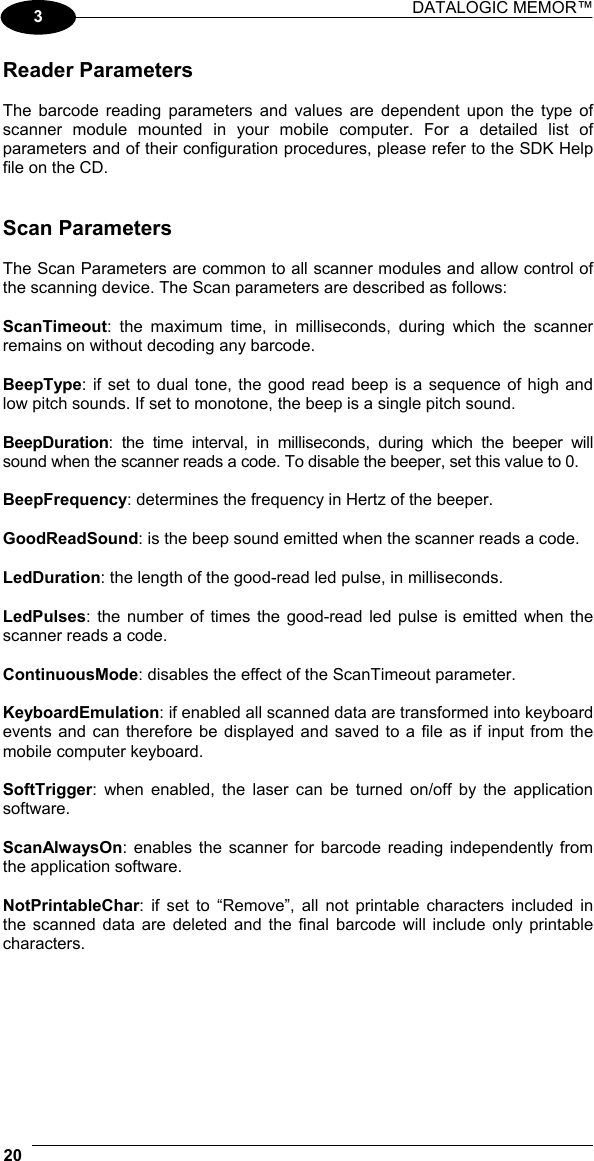DATALOGIC MEMOR™  20   3 Reader Parameters  The barcode reading parameters and values are dependent upon the type of scanner module mounted in your mobile computer. For a detailed list of parameters and of their configuration procedures, please refer to the SDK Help file on the CD.   Scan Parameters  The Scan Parameters are common to all scanner modules and allow control of the scanning device. The Scan parameters are described as follows:  ScanTimeout: the maximum time, in milliseconds, during which the scanner remains on without decoding any barcode.  BeepType: if set to dual tone, the good read beep is a sequence of high and low pitch sounds. If set to monotone, the beep is a single pitch sound.  BeepDuration: the time interval, in milliseconds, during which the beeper will sound when the scanner reads a code. To disable the beeper, set this value to 0.  BeepFrequency: determines the frequency in Hertz of the beeper.  GoodReadSound: is the beep sound emitted when the scanner reads a code.  LedDuration: the length of the good-read led pulse, in milliseconds.  LedPulses: the number of times the good-read led pulse is emitted when the scanner reads a code.  ContinuousMode: disables the effect of the ScanTimeout parameter.  KeyboardEmulation: if enabled all scanned data are transformed into keyboard events and can therefore be displayed and saved to a file as if input from the mobile computer keyboard.  SoftTrigger: when enabled, the laser can be turned on/off by the application software.  ScanAlwaysOn: enables the scanner for barcode reading independently from the application software.  NotPrintableChar: if set to “Remove”, all not printable characters included in the scanned data are deleted and the final barcode will include only printable characters. 