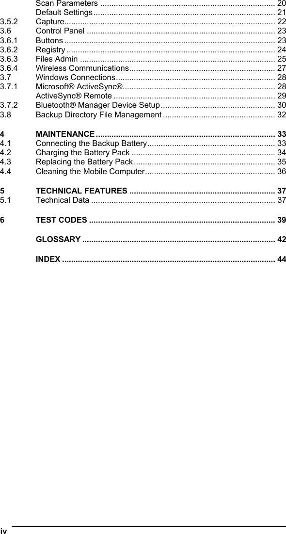 iv   Scan Parameters .............................................................................. 20 Default Settings................................................................................. 21 3.5.2 Capture.............................................................................................. 22 3.6 Control Panel .................................................................................... 23 3.6.1 Buttons .............................................................................................. 23 3.6.2 Registry ............................................................................................. 24 3.6.3 Files Admin ....................................................................................... 25 3.6.4 Wireless Communications................................................................. 27 3.7 Windows Connections....................................................................... 28 3.7.1 Microsoft® ActiveSync®.................................................................... 28 ActiveSync® Remote ........................................................................ 29 3.7.2 Bluetooth® Manager Device Setup................................................... 30 3.8 Backup Directory File Management .................................................. 32 4 MAINTENANCE................................................................................ 33 4.1 Connecting the Backup Battery......................................................... 33 4.2 Charging the Battery Pack ................................................................ 34 4.3 Replacing the Battery Pack............................................................... 35 4.4 Cleaning the Mobile Computer.......................................................... 36 5 TECHNICAL FEATURES ................................................................. 37 5.1 Technical Data .................................................................................. 37 6 TEST CODES ................................................................................... 39 GLOSSARY ...................................................................................... 42 INDEX ............................................................................................... 44   