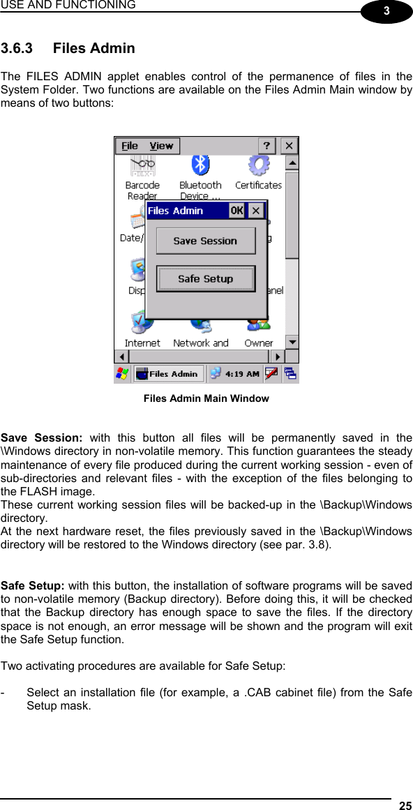 USE AND FUNCTIONING 25  3 3.6.3 Files Admin  The FILES ADMIN applet enables control of the permanence of files in the System Folder. Two functions are available on the Files Admin Main window by means of two buttons:    Files Admin Main Window   Save Session: with this button all files will be permanently saved in the \Windows directory in non-volatile memory. This function guarantees the steady maintenance of every file produced during the current working session - even of sub-directories and relevant files - with the exception of the files belonging to the FLASH image. These current working session files will be backed-up in the \Backup\Windows directory. At the next hardware reset, the files previously saved in the \Backup\Windows directory will be restored to the Windows directory (see par. 3.8).   Safe Setup: with this button, the installation of software programs will be saved to non-volatile memory (Backup directory). Before doing this, it will be checked that the Backup directory has enough space to save the files. If the directory space is not enough, an error message will be shown and the program will exit the Safe Setup function.  Two activating procedures are available for Safe Setup:  -  Select an installation file (for example, a .CAB cabinet file) from the Safe Setup mask.  