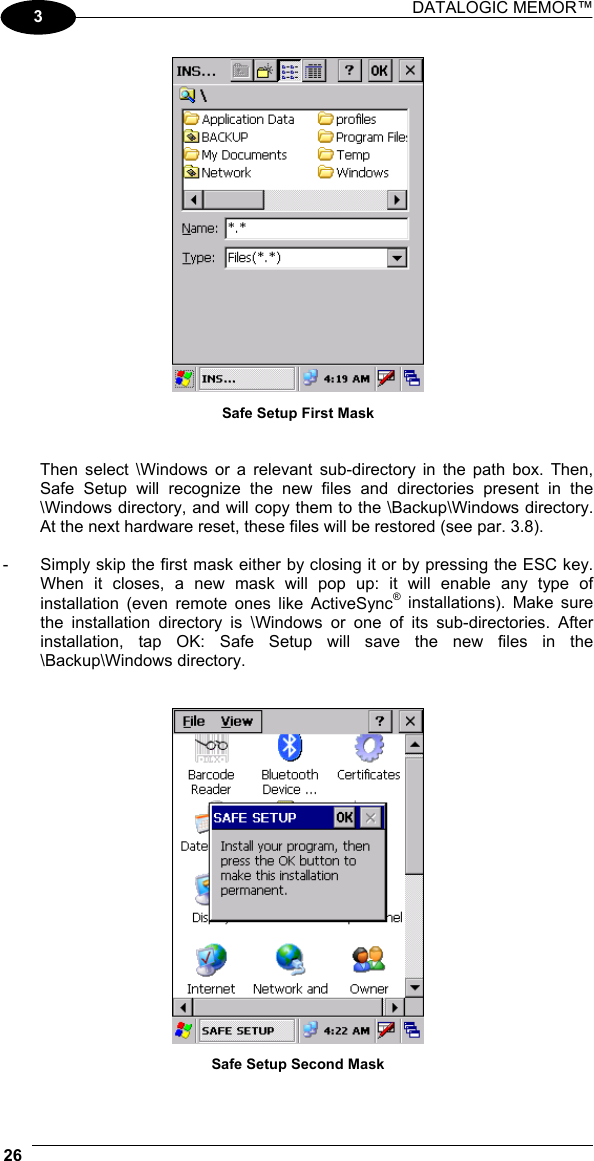 DATALOGIC MEMOR™  26   3  Safe Setup First Mask   Then select \Windows or a relevant sub-directory in the path box. Then, Safe Setup will recognize the new files and directories present in the \Windows directory, and will copy them to the \Backup\Windows directory. At the next hardware reset, these files will be restored (see par. 3.8).  -  Simply skip the first mask either by closing it or by pressing the ESC key. When it closes, a new mask will pop up: it will enable any type of installation (even remote ones like ActiveSync® installations). Make sure the installation directory is \Windows or one of its sub-directories. After installation, tap OK: Safe Setup will save the new files in the \Backup\Windows directory.    Safe Setup Second Mask  