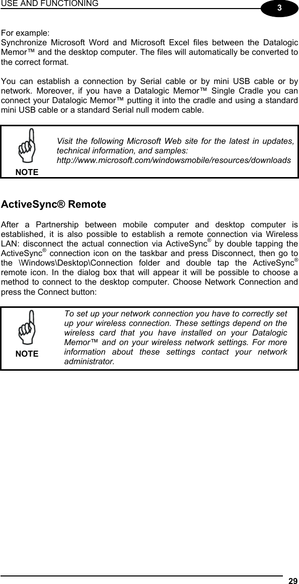 USE AND FUNCTIONING 29  3 For example: Synchronize Microsoft Word and Microsoft Excel files between the Datalogic Memor™ and the desktop computer. The files will automatically be converted to the correct format.  You can establish a connection by Serial cable or by mini USB cable or by network. Moreover, if you have a Datalogic Memor™ Single Cradle you can connect your Datalogic Memor™ putting it into the cradle and using a standard mini USB cable or a standard Serial null modem cable.   NOTE Visit the following Microsoft Web site for the latest in updates, technical information, and samples: http://www.microsoft.com/windowsmobile/resources/downloads   ActiveSync® Remote  After a Partnership between mobile computer and desktop computer is established, it is also possible to establish a remote connection via Wireless LAN: disconnect the actual connection via ActiveSync® by double tapping the ActiveSync® connection icon on the taskbar and press Disconnect, then go to the \Windows\Desktop\Connection folder and double tap the ActiveSync® remote icon. In the dialog box that will appear it will be possible to choose a method to connect to the desktop computer. Choose Network Connection and press the Connect button:   NOTE To set up your network connection you have to correctly set up your wireless connection. These settings depend on the wireless card that you have installed on your Datalogic Memor™ and on your wireless network settings. For more information about these settings contact your network administrator.   