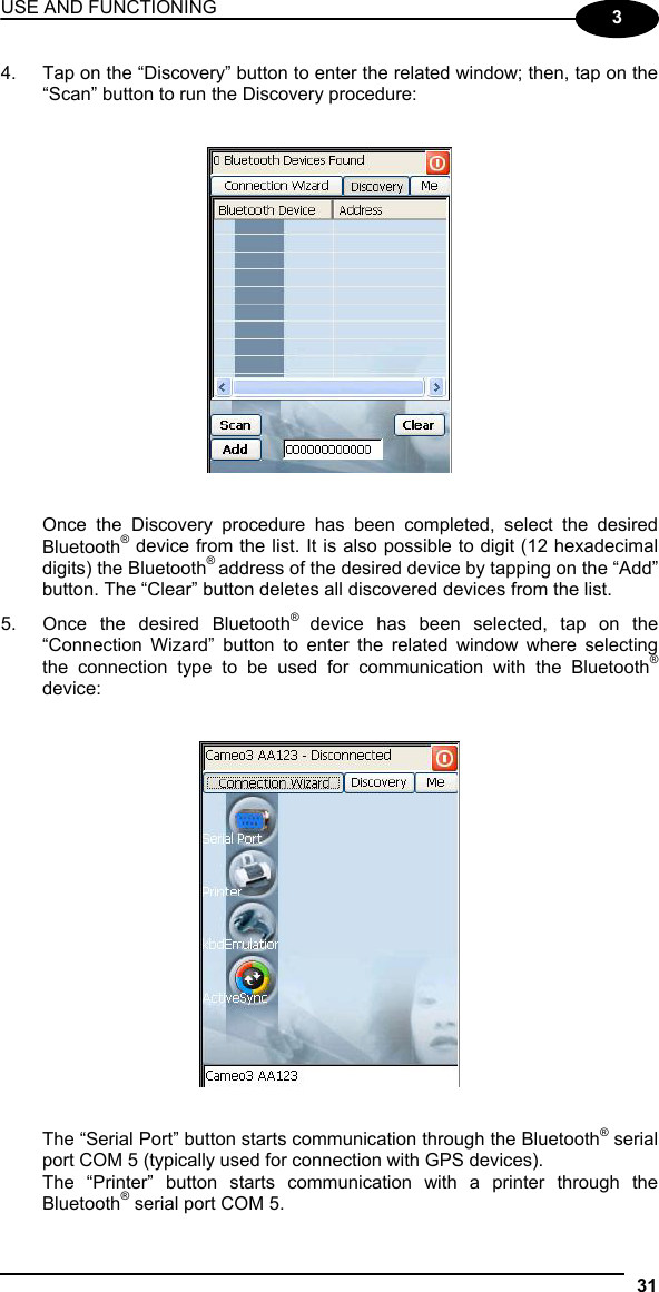 USE AND FUNCTIONING 31  3 4.  Tap on the “Discovery” button to enter the related window; then, tap on the “Scan” button to run the Discovery procedure:      Once the Discovery procedure has been completed, select the desired Bluetooth® device from the list. It is also possible to digit (12 hexadecimal digits) the Bluetooth® address of the desired device by tapping on the “Add” button. The “Clear” button deletes all discovered devices from the list. 5.  Once the desired Bluetooth®  device has been selected, tap on the “Connection Wizard” button to enter the related window where selecting the connection type to be used for communication with the Bluetooth® device:      The “Serial Port” button starts communication through the Bluetooth® serial port COM 5 (typically used for connection with GPS devices). The “Printer” button starts communication with a printer through the Bluetooth® serial port COM 5. 