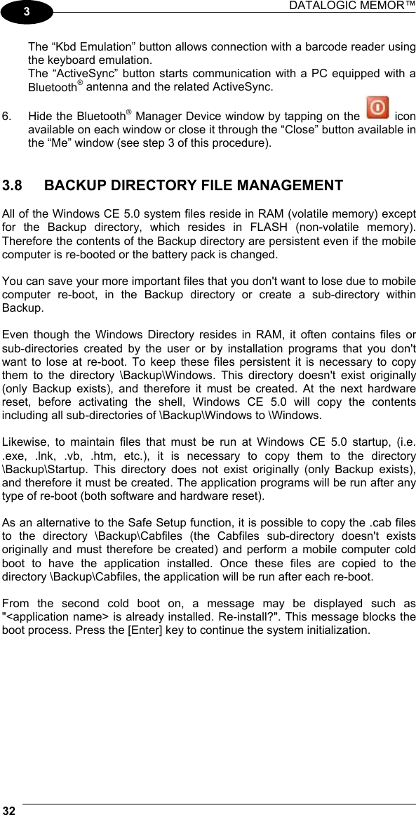 DATALOGIC MEMOR™  32   3 The “Kbd Emulation” button allows connection with a barcode reader using the keyboard emulation. The “ActiveSync” button starts communication with a PC equipped with a Bluetooth® antenna and the related ActiveSync. 6.  Hide the Bluetooth® Manager Device window by tapping on the   icon available on each window or close it through the “Close” button available in the “Me” window (see step 3 of this procedure).   3.8  BACKUP DIRECTORY FILE MANAGEMENT  All of the Windows CE 5.0 system files reside in RAM (volatile memory) except for the Backup directory, which resides in FLASH (non-volatile memory). Therefore the contents of the Backup directory are persistent even if the mobile computer is re-booted or the battery pack is changed.  You can save your more important files that you don&apos;t want to lose due to mobile computer re-boot, in the Backup directory or create a sub-directory within Backup.  Even though the Windows Directory resides in RAM, it often contains files or sub-directories created by the user or by installation programs that you don&apos;t want to lose at re-boot. To keep these files persistent it is necessary to copy them to the directory \Backup\Windows. This directory doesn&apos;t exist originally (only Backup exists), and therefore it must be created. At the next hardware reset, before activating the shell, Windows CE 5.0 will copy the contents including all sub-directories of \Backup\Windows to \Windows.  Likewise, to maintain files that must be run at Windows CE 5.0 startup, (i.e. .exe, .lnk, .vb, .htm, etc.), it is necessary to copy them to the directory \Backup\Startup. This directory does not exist originally (only Backup exists), and therefore it must be created. The application programs will be run after any type of re-boot (both software and hardware reset).  As an alternative to the Safe Setup function, it is possible to copy the .cab files to the directory \Backup\Cabfiles (the Cabfiles sub-directory doesn&apos;t exists originally and must therefore be created) and perform a mobile computer cold boot to have the application installed. Once these files are copied to the directory \Backup\Cabfiles, the application will be run after each re-boot.  From the second cold boot on, a message may be displayed such as &quot;&lt;application name&gt; is already installed. Re-install?&quot;. This message blocks the boot process. Press the [Enter] key to continue the system initialization.  