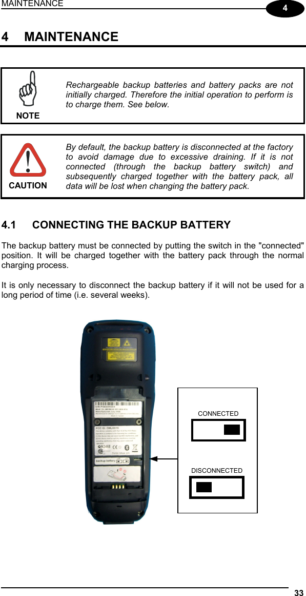 MAINTENANCE 33  4 4 MAINTENANCE    NOTE Rechargeable backup batteries and battery packs are not initially charged. Therefore the initial operation to perform is to charge them. See below.   CAUTION By default, the backup battery is disconnected at the factory to avoid damage due to excessive draining. If it is not connected (through the backup battery switch) and subsequently charged together with the battery pack, all data will be lost when changing the battery pack.   4.1  CONNECTING THE BACKUP BATTERY  The backup battery must be connected by putting the switch in the &quot;connected&quot; position. It will be charged together with the battery pack through the normal charging process.  It is only necessary to disconnect the backup battery if it will not be used for a long period of time (i.e. several weeks).      CONNECTED DISCONNECTED