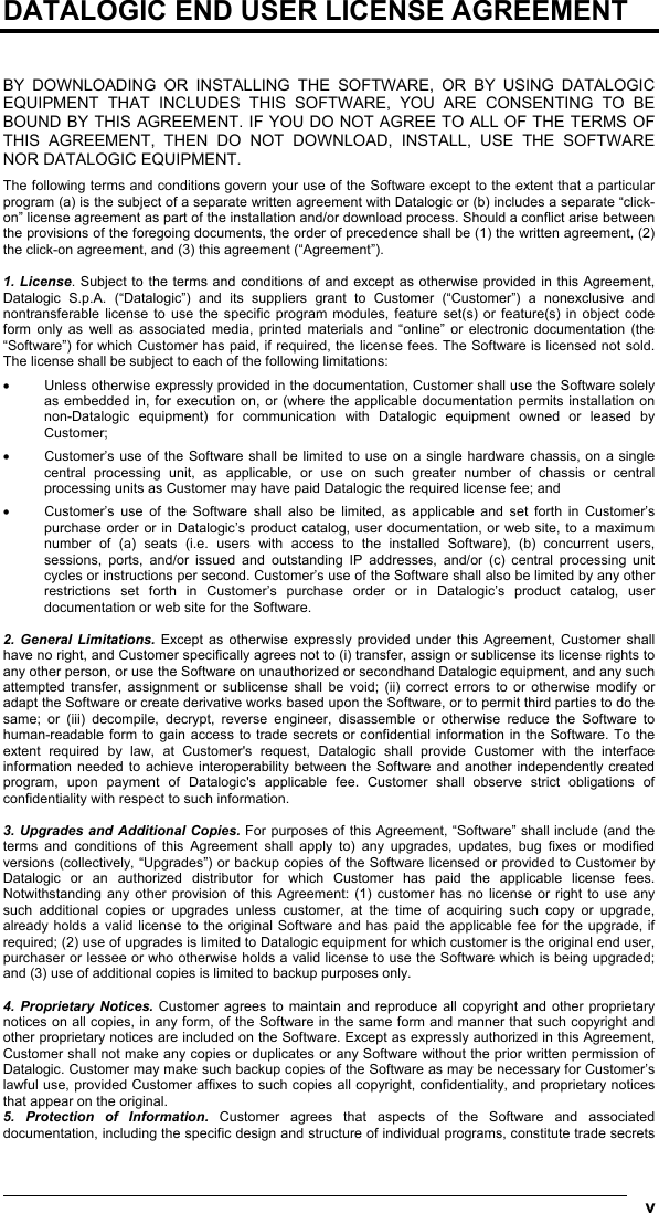  v  DATALOGIC END USER LICENSE AGREEMENT   BY DOWNLOADING OR INSTALLING THE SOFTWARE, OR BY USING DATALOGIC EQUIPMENT THAT INCLUDES THIS SOFTWARE, YOU ARE CONSENTING TO BE BOUND BY THIS AGREEMENT. IF YOU DO NOT AGREE TO ALL OF THE TERMS OF THIS AGREEMENT, THEN DO NOT DOWNLOAD, INSTALL, USE THE SOFTWARE NOR DATALOGIC EQUIPMENT. The following terms and conditions govern your use of the Software except to the extent that a particular program (a) is the subject of a separate written agreement with Datalogic or (b) includes a separate “click-on” license agreement as part of the installation and/or download process. Should a conflict arise between the provisions of the foregoing documents, the order of precedence shall be (1) the written agreement, (2) the click-on agreement, and (3) this agreement (“Agreement”).  1. License. Subject to the terms and conditions of and except as otherwise provided in this Agreement, Datalogic S.p.A. (“Datalogic”) and its suppliers grant to Customer (“Customer”) a nonexclusive and nontransferable license to use the specific program modules, feature set(s) or feature(s) in object code form only as well as associated media, printed materials and “online” or electronic documentation (the “Software”) for which Customer has paid, if required, the license fees. The Software is licensed not sold. The license shall be subject to each of the following limitations: •  Unless otherwise expressly provided in the documentation, Customer shall use the Software solely as embedded in, for execution on, or (where the applicable documentation permits installation on non-Datalogic equipment) for communication with Datalogic equipment owned or leased by Customer; •  Customer’s use of the Software shall be limited to use on a single hardware chassis, on a single central processing unit, as applicable, or use on such greater number of chassis or central processing units as Customer may have paid Datalogic the required license fee; and •  Customer’s use of the Software shall also be limited, as applicable and set forth in Customer’s purchase order or in Datalogic’s product catalog, user documentation, or web site, to a maximum number of (a) seats (i.e. users with access to the installed Software), (b) concurrent users, sessions, ports, and/or issued and outstanding IP addresses, and/or (c) central processing unit cycles or instructions per second. Customer’s use of the Software shall also be limited by any other restrictions set forth in Customer’s purchase order or in Datalogic’s product catalog, user documentation or web site for the Software.  2. General Limitations. Except as otherwise expressly provided under this Agreement, Customer shall have no right, and Customer specifically agrees not to (i) transfer, assign or sublicense its license rights to any other person, or use the Software on unauthorized or secondhand Datalogic equipment, and any such attempted transfer, assignment or sublicense shall be void; (ii) correct errors to or otherwise modify or adapt the Software or create derivative works based upon the Software, or to permit third parties to do the same; or (iii) decompile, decrypt, reverse engineer, disassemble or otherwise reduce the Software to human-readable form to gain access to trade secrets or confidential information in the Software. To the extent required by law, at Customer&apos;s request, Datalogic shall provide Customer with the interface information needed to achieve interoperability between the Software and another independently created program, upon payment of Datalogic&apos;s applicable fee. Customer shall observe strict obligations of confidentiality with respect to such information.  3. Upgrades and Additional Copies. For purposes of this Agreement, “Software” shall include (and the terms and conditions of this Agreement shall apply to) any upgrades, updates, bug fixes or modified versions (collectively, “Upgrades”) or backup copies of the Software licensed or provided to Customer by Datalogic or an authorized distributor for which Customer has paid the applicable license fees. Notwithstanding any other provision of this Agreement: (1) customer has no license or right to use any such additional copies or upgrades unless customer, at the time of acquiring such copy or upgrade, already holds a valid license to the original Software and has paid the applicable fee for the upgrade, if required; (2) use of upgrades is limited to Datalogic equipment for which customer is the original end user, purchaser or lessee or who otherwise holds a valid license to use the Software which is being upgraded; and (3) use of additional copies is limited to backup purposes only.  4. Proprietary Notices. Customer agrees to maintain and reproduce all copyright and other proprietary notices on all copies, in any form, of the Software in the same form and manner that such copyright and other proprietary notices are included on the Software. Except as expressly authorized in this Agreement, Customer shall not make any copies or duplicates or any Software without the prior written permission of Datalogic. Customer may make such backup copies of the Software as may be necessary for Customer’s lawful use, provided Customer affixes to such copies all copyright, confidentiality, and proprietary notices that appear on the original. 5. Protection of Information. Customer agrees that aspects of the Software and associated documentation, including the specific design and structure of individual programs, constitute trade secrets 