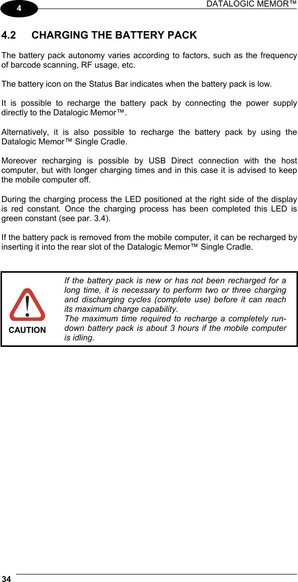 DATALOGIC MEMOR™  34   4 4.2  CHARGING THE BATTERY PACK  The battery pack autonomy varies according to factors, such as the frequency of barcode scanning, RF usage, etc.  The battery icon on the Status Bar indicates when the battery pack is low.  It is possible to recharge the battery pack by connecting the power supply directly to the Datalogic Memor™.  Alternatively, it is also possible to recharge the battery pack by using the Datalogic Memor™ Single Cradle.  Moreover recharging is possible by USB Direct connection with the host computer, but with longer charging times and in this case it is advised to keep the mobile computer off.  During the charging process the LED positioned at the right side of the display is red constant. Once the charging process has been completed this LED is green constant (see par. 3.4).  If the battery pack is removed from the mobile computer, it can be recharged by inserting it into the rear slot of the Datalogic Memor™ Single Cradle.    CAUTION If the battery pack is new or has not been recharged for a long time, it is necessary to perform two or three charging and discharging cycles (complete use) before it can reach its maximum charge capability. The maximum time required to recharge a completely run-down battery pack is about 3 hours if the mobile computer is idling.  