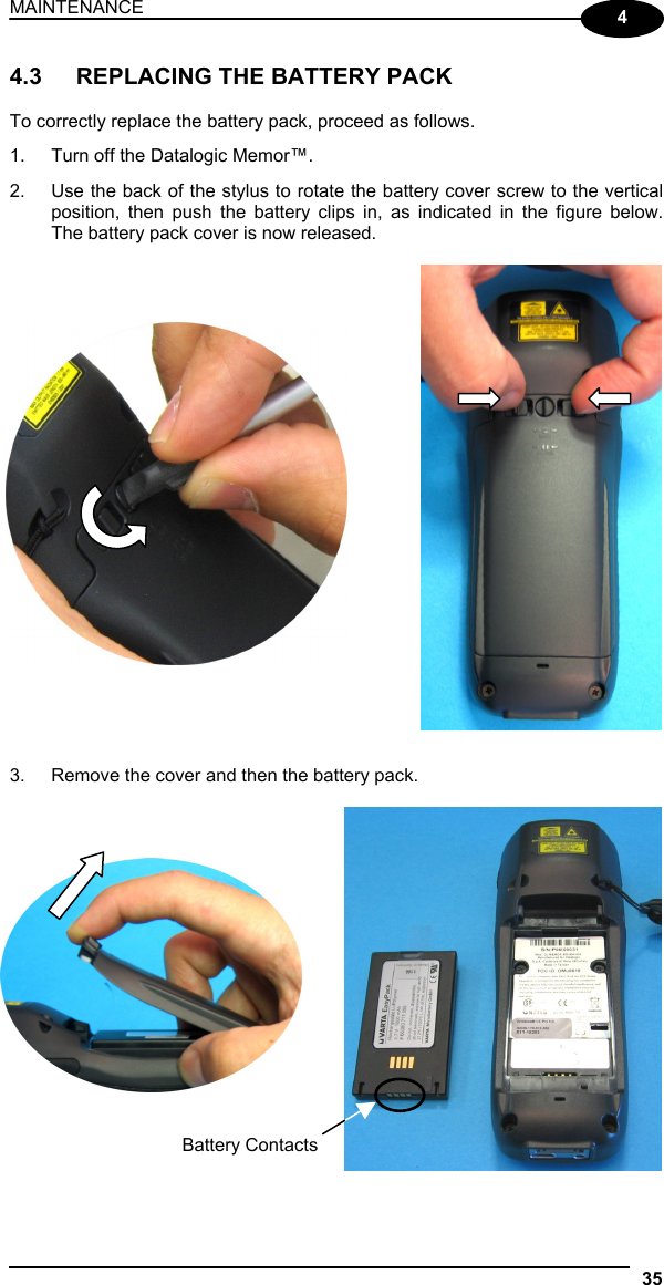 MAINTENANCE 35  4 4.3  REPLACING THE BATTERY PACK  To correctly replace the battery pack, proceed as follows. 1.  Turn off the Datalogic Memor™. 2.  Use the back of the stylus to rotate the battery cover screw to the vertical position, then push the battery clips in, as indicated in the figure below. The battery pack cover is now released.               3.  Remove the cover and then the battery pack.         Battery Contacts 