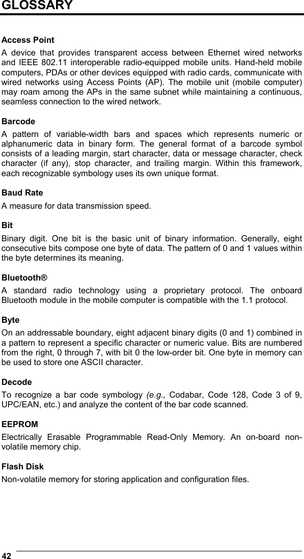  42   GLOSSARY   Access Point A device that provides transparent access between Ethernet wired networks and IEEE 802.11 interoperable radio-equipped mobile units. Hand-held mobile computers, PDAs or other devices equipped with radio cards, communicate with wired networks using Access Points (AP). The mobile unit (mobile computer) may roam among the APs in the same subnet while maintaining a continuous, seamless connection to the wired network.  Barcode A pattern of variable-width bars and spaces which represents numeric or alphanumeric data in binary form. The general format of a barcode symbol consists of a leading margin, start character, data or message character, check character (if any), stop character, and trailing margin. Within this framework, each recognizable symbology uses its own unique format.  Baud Rate A measure for data transmission speed.  Bit Binary digit. One bit is the basic unit of binary information. Generally, eight consecutive bits compose one byte of data. The pattern of 0 and 1 values within the byte determines its meaning.  Bluetooth® A standard radio technology using a proprietary protocol. The onboard Bluetooth module in the mobile computer is compatible with the 1.1 protocol.  Byte On an addressable boundary, eight adjacent binary digits (0 and 1) combined in a pattern to represent a specific character or numeric value. Bits are numbered from the right, 0 through 7, with bit 0 the low-order bit. One byte in memory can be used to store one ASCII character.  Decode To recognize a bar code symbology (e.g.,  Codabar, Code 128, Code 3 of 9, UPC/EAN, etc.) and analyze the content of the bar code scanned.  EEPROM Electrically Erasable Programmable Read-Only Memory. An on-board non-volatile memory chip.  Flash Disk Non-volatile memory for storing application and configuration files.     