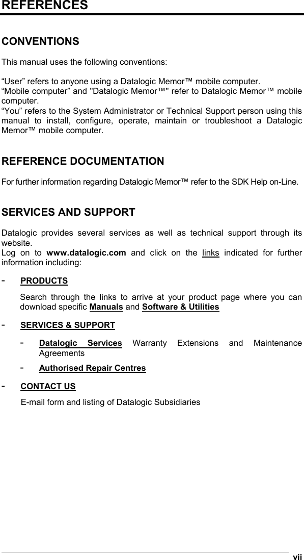  vii  REFERENCES   CONVENTIONS  This manual uses the following conventions:  “User” refers to anyone using a Datalogic Memor™ mobile computer. “Mobile computer” and &quot;Datalogic Memor™&quot; refer to Datalogic Memor™ mobile computer. “You” refers to the System Administrator or Technical Support person using this manual to install, configure, operate, maintain or troubleshoot a Datalogic Memor™ mobile computer.   REFERENCE DOCUMENTATION  For further information regarding Datalogic Memor™ refer to the SDK Help on-Line.   SERVICES AND SUPPORT  Datalogic provides several services as well as technical support through its website. Log on to www.datalogic.com and click on the links indicated for further information including: -  PRODUCTS Search through the links to arrive at your product page where you can download specific Manuals and Software &amp; Utilities -  SERVICES &amp; SUPPORT -  Datalogic Services Warranty Extensions and Maintenance Agreements -  Authorised Repair Centres -  CONTACT US E-mail form and listing of Datalogic Subsidiaries 