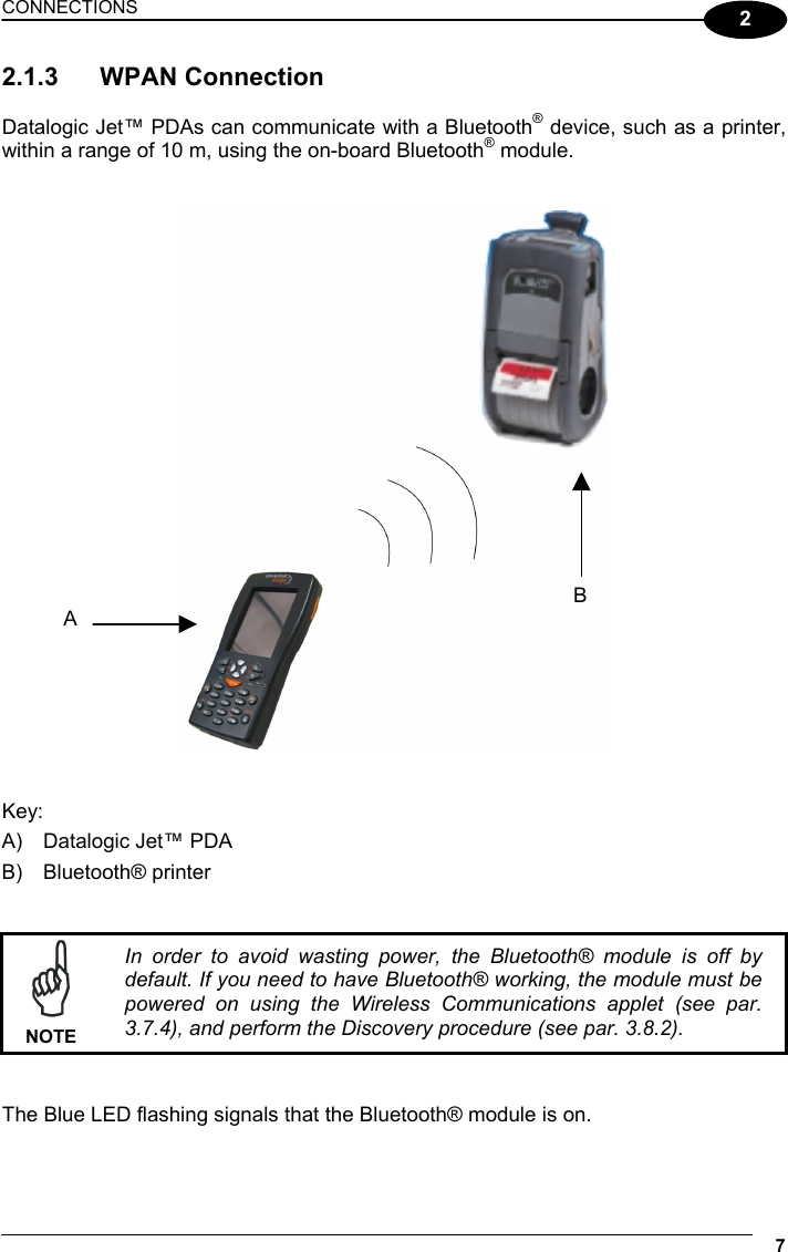 CONNECTIONS 7  2 2.1.3 WPAN Connection  Datalogic Jet™ PDAs can communicate with a Bluetooth® device, such as a printer, within a range of 10 m, using the on-board Bluetooth® module.      Key: A)  Datalogic Jet™ PDA B) Bluetooth® printer    NOTE In order to avoid wasting power, the Bluetooth® module is off by default. If you need to have Bluetooth® working, the module must be powered on using the Wireless Communications applet (see par. 3.7.4), and perform the Discovery procedure (see par. 3.8.2).   The Blue LED flashing signals that the Bluetooth® module is on.  BA 