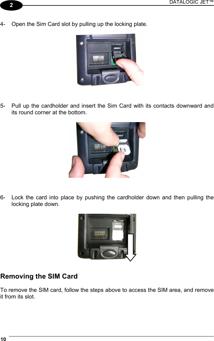 DATALOGIC JET™ 10   2 4-  Open the Sim Card slot by pulling up the locking plate.     5-  Pull up the cardholder and insert the Sim Card with its contacts downward and its round corner at the bottom.     6-  Lock the card into place by pushing the cardholder down and then pulling the locking plate down.     Removing the SIM Card  To remove the SIM card, follow the steps above to access the SIM area, and remove it from its slot.  