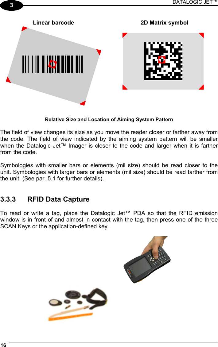 DATALOGIC JET™ 16   3  Linear barcode  2D Matrix symbol ÌBX3ÉÎ  Relative Size and Location of Aiming System Pattern  The field of view changes its size as you move the reader closer or farther away from the code. The field of view indicated by the aiming system pattern will be smaller when the Datalogic Jet™ Imager is closer to the code and larger when it is farther from the code.  Symbologies with smaller bars or elements (mil size) should be read closer to the unit. Symbologies with larger bars or elements (mil size) should be read farther from the unit. (See par. 5.1 for further details).   3.3.3 RFID Data Capture  To read or write a tag, place the Datalogic Jet™ PDA so that the RFID emission window is in front of and almost in contact with the tag, then press one of the three SCAN Keys or the application-defined key.   