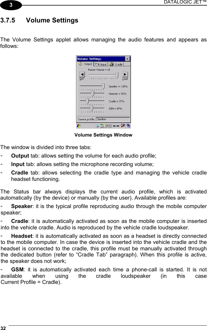 DATALOGIC JET™ 32   3 3.7.5 Volume Settings   The Volume Settings applet allows managing the audio features and appears as follows:   Volume Settings Window  The window is divided into three tabs: -  Output tab: allows setting the volume for each audio profile; -  Input tab: allows setting the microphone recording volume; -  Cradle tab: allows selecting the cradle type and managing the vehicle cradle headset functioning.  The Status bar always displays the current audio profile, which is activated automatically (by the device) or manually (by the user). Available profiles are: -  Speaker: it is the typical profile reproducing audio through the mobile computer speaker; -  Cradle: it is automatically activated as soon as the mobile computer is inserted into the vehicle cradle. Audio is reproduced by the vehicle cradle loudspeaker. -  Headset: it is automatically activated as soon as a headset is directly connected to the mobile computer. In case the device is inserted into the vehicle cradle and the headset is connected to the cradle, this profile must be manually activated through the dedicated button (refer to “Cradle Tab” paragraph). When this profile is active, the speaker does not work; -  GSM: it is automatically activated each time a phone-call is started. It is not available when using the cradle loudspeaker (in this case  Current Profile = Cradle). 